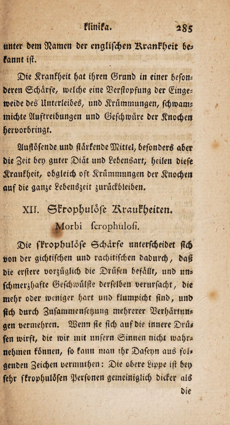 tittter bem 9}amen ber englif$en Kran^eit 6c^ fannt i|l. ©te Krankl fyat ihren ®runb in einer 6efott* beten ©chdrfe, welche eine SBerjlopfnng ber (önge? weibe t>eß Unterleiheg, urtb Krümmungen, fcfjwatm michte Auftreibungen unb ©efchwiire ber Knochen hetoor6ringt. Auflofenbe unb flMenbe Mittel, hefonberg 06er bie Seit 6ep guter ©tat unb Mengart, feilen biefe Kränkelt, obgleich oft Krümmungen ber Knochen auf bie gan$e Menuett surücfhleihen. XIL ©frop^ulofe 2\rauffyeitett* Morbi fcrophulofi. ©ie fProp&ulofe ©chdrfe unterfcheibet jtcft toon ber gichtifchen unb rachitifchen baburcfj, baji bie erffere t>or$uglic& bie ©rufen befallt, unb un* fchmer^f>afte ©efchwüfjle berfelben perurfacht, bie mehr ober weniger fyavt unb blumpicht ftnb, unb pch burch 3«f^nmKnfe|uitg mehrerer SJerhtoutt* gen permehren. ABenn fte ftch auf bie innere ©ru* fen wirft, bie wir mit unfern ©innen nicht wahr* nehmen fhnnett, fo fann mau ihr ©afepn auß fei* gettben Seichen permuthen: ©te obere Öppe ifl hep fehr ffrophwlofen $erfonen gemeiniglich btefer «1$