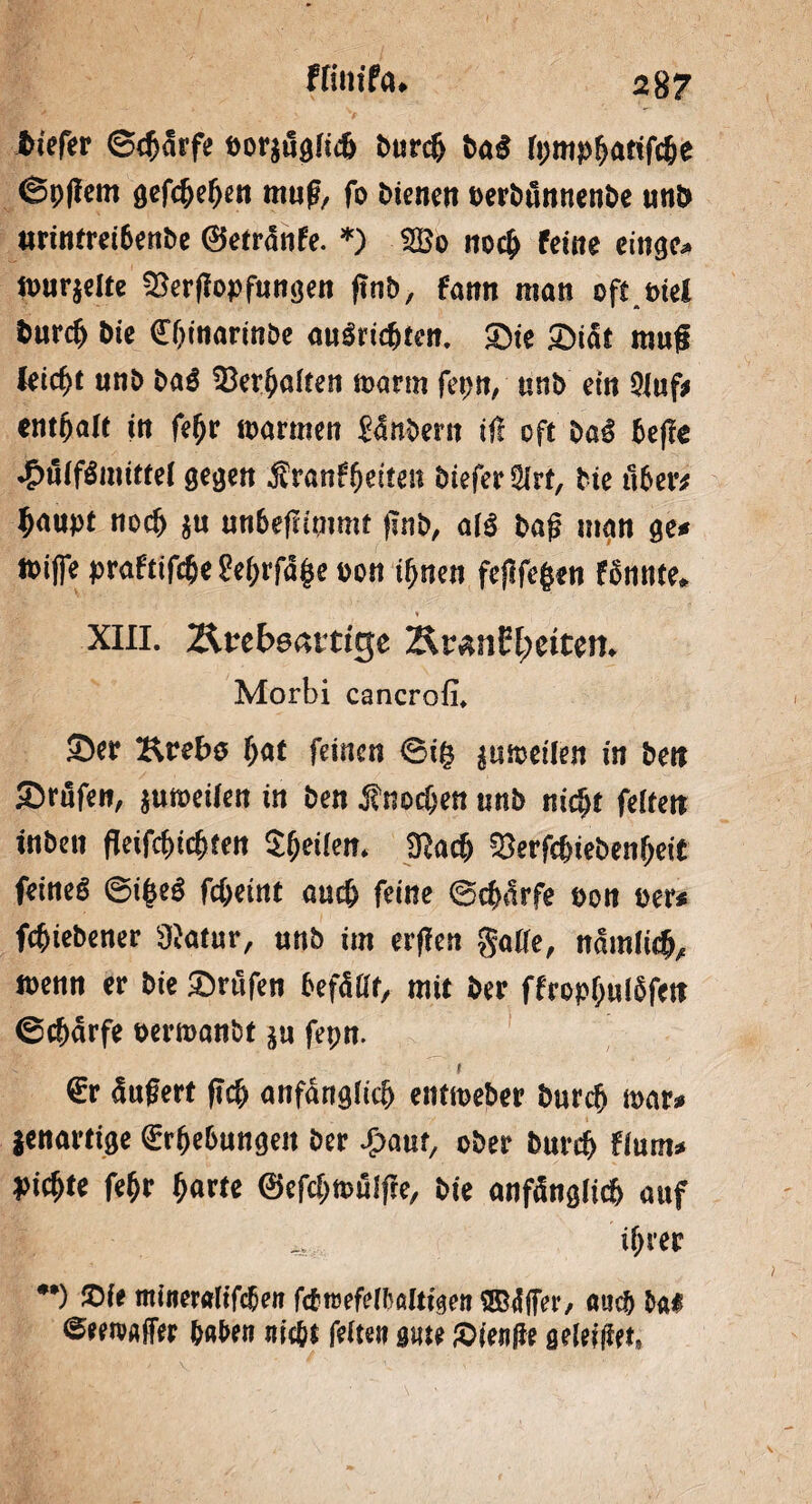 ffim’fa* 2$ 7 tiefer Scharfe Dor$ugIicfj Durc(> Da$ (pmpfjatifclje @p(!em gefc&efjen mug, fo Dienen oerDunnenDe «nt» tmntrei6enDe 0etrdnfe. *) £Bo no$ feine einge^ fl>ur$elte SSerflopftingen ftnb, fann man oft Diel Durcf) Die dfljinarinDe au3ridE)ten. £>te £)idt mu<* feiert unD Da$ 53er^a(ten marm fepn, nnb ein 9iuf* entfjale in fe^r mannen £dnbern ift oft Dag beffe £n(fgmittel gegen franffjeiten Diefer^rt, Die über* $aupt noef) $u unbeftimmt finD, afg Dag man ge# mifle praftif^e Pe^rfd^e oon tf)nen fejlfegen fbnnte* » XIII. ZU'cbsßttigc 2to«nEl;ettm. Morbi cancrofi, ®er Krebo bat feinen ©tf? jumetlen in ben Srufen, juroetiett in ben Knochen nnb nicht feiten inben fleifebiebten Steilen. SRacb SJerfcbiebenbeit feines ©ifseS febeint auch feine ©ebarfe t>on »er* febiebener Süatur, nnb im erflen gaüe, nämlich, wenn er bie prüfen befallt, mit ber ffropfiuföfett ©ebarfe oerroanbt ju fepn. I €r ändert ftcb anfänglich entmeber bureb mar* jenartige (Erhebungen ber ^aut, ober bureb fium* siebte febr b«rte (Sefcbroülfte, bie anfänglich auf ihrer •*) iDie miiteraliftben fötrefeibalttgen ®<Hfer, anc& ba« ©eeroaffer baten nicht feiten ante £>ien(ie geleitet,