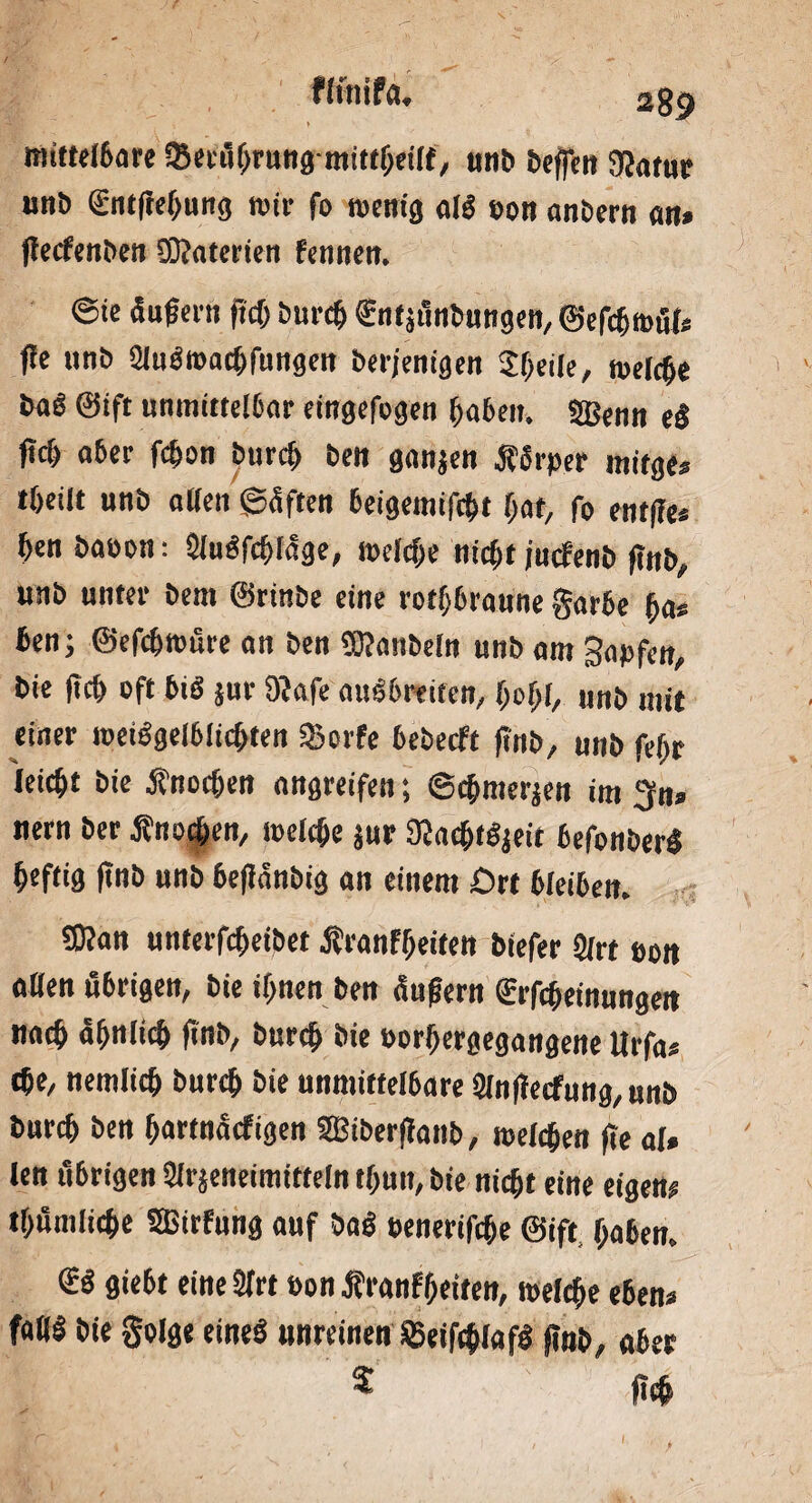 fhnifa. mittelbare tSecäljrung-mittheilf, unb beflen 9Jatur unb gntftehung mir fo wenig alS eon anbern an* ßecfenben S&aterien Fennen. ©ie äußern (ich burch ftttjönbungen, ©efchmul* fle unb AuSwacbfungen berjenigen Sßeile, welche baS ©ift unmittelbar eingefogen haben. 3Benn e$ ftd) a6er fchon burd> ben ganjen ÄSrper mitge* tßeilt unb allen ©äffen beigemifcht (jat, f0 ft,tße* henbaeon: AuSfcfjlage, welche nicht jucfenb ßnb, unb unter bem ©rinbe eine rotbraune gar6e (ja* ben; ©efchwüre an ben TOanbeln unb am S«Pfen, bie ßcß oft biö jur $afe anSbre iten, (johl, unb mit einer weiSgelbiichten «Borfe bebecft ftnb, unb feljr leicht bie Änochen angreifen; ©c&merjen im $n» nern ber Äno|>en, welche jur STCachtSjeit befonberS heftig ftnb unb beflanbig an einem Ort ßleiben. £Kan unterfcheibet Äranfheiten biefer Art oon aßen ößrigen, bie if>nen ben äußern (Erfcheinungen ««<$ ähnlich ftnb, burct> bie »orljergegangene Urfa« cbe, nemlicß burch bie unmittelbare Anßecfung, unb burch ben (jartnäcftgen SBiberßanb, melden fte al» len übrigen Arzneimitteln t(mn, bie nicht eine eigen# tf>umliche Sßirfung auf baS »enerifche ©ift haben. €S gie6t eine Art oon franfhetten, welche eben« faß! bie golge eines unreinen SßeiftblafS ftnb, aber 5 «eh