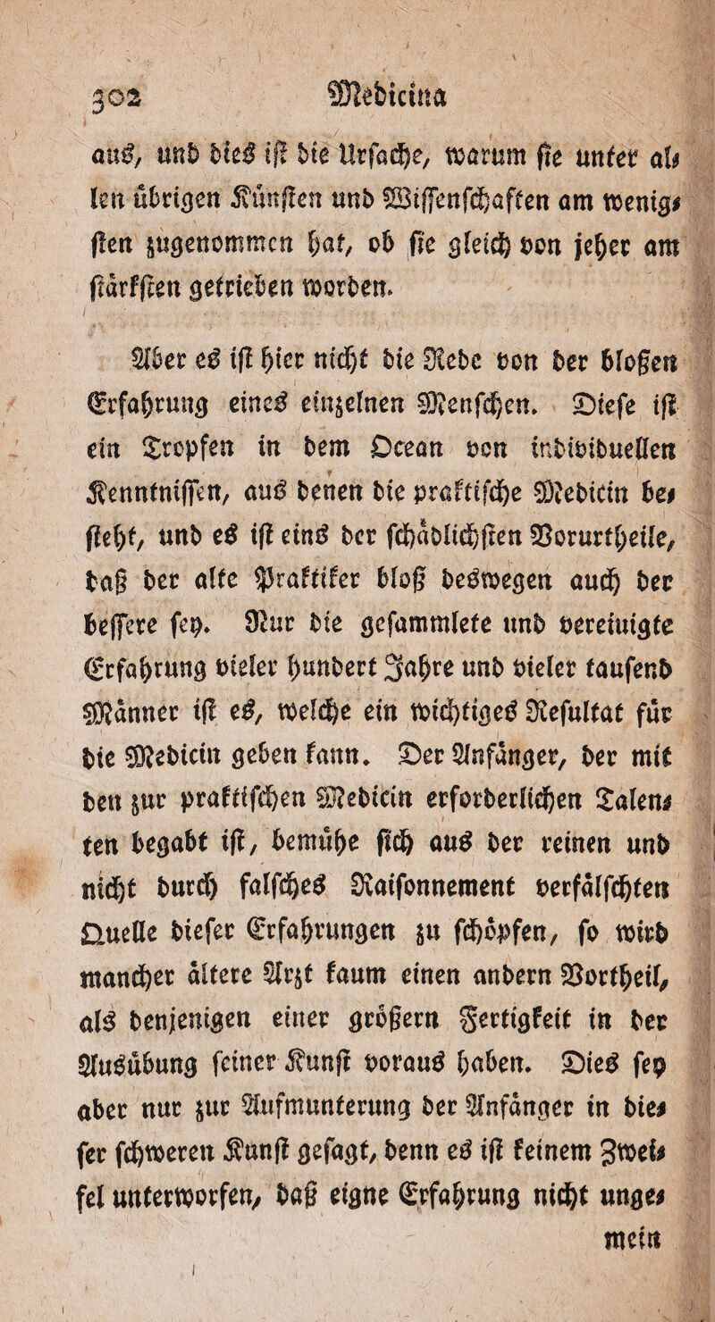 SMtritut anß, mb hieß ift bie Urfache, warum fie unter alt Im ü^riocn Zungen unb SBiffenfchaften am wenig# fleit angenommen hüte ob fie gleich pon jeher am flarfften getrieben worbem Aber cß ift fyiet nicht bie Ülcbc *>on ber biogen Erfahrung einc$ einzelnen ®enfchen. ©iefe tfl ein tropfen in bem Dcean uon inbiuibuellen S'enntmjfen, au$ benen bie praftifche ffltebicin bet flehte unb cß ift einß ber fcbdblichfren S^orurf^eUe, tag ber alte ^Jraftifer bloß beöwegen and) bet beffere fep» $ur bie gcfammlete unb bereinigte Erfahrung tnefer hunbert 3afjre unb Pieler taufenb ®dnner t(I cß, welche ein wichtige^ Stefultat für bie Siebtem geben fann* ©er Anfänger, ber mit ben int praftifchm Siebtem erforberlidjen Xalettt ten begabt ift, bemühe geh anß ber reinen unb nidjt burcf) falfd)e$ SXaifonnement berfalfchte« ÜueHe biefer Erfahrungen in fchbpfen, fo wirb mancher altere Arjt faurn einen anbern 23ortheil, alß benjenigen einer grogew $ertigfete in ber Ausübung feiner $unft borau£ buben* £)ieß fep aber nur $ur Aufmunterung ber Anfänger tn bie# fer febweren $unfl gefügte benn cß ig feinem gwei# fei unterworfen/ bag eigne Erfahrung nicht unge# mein i