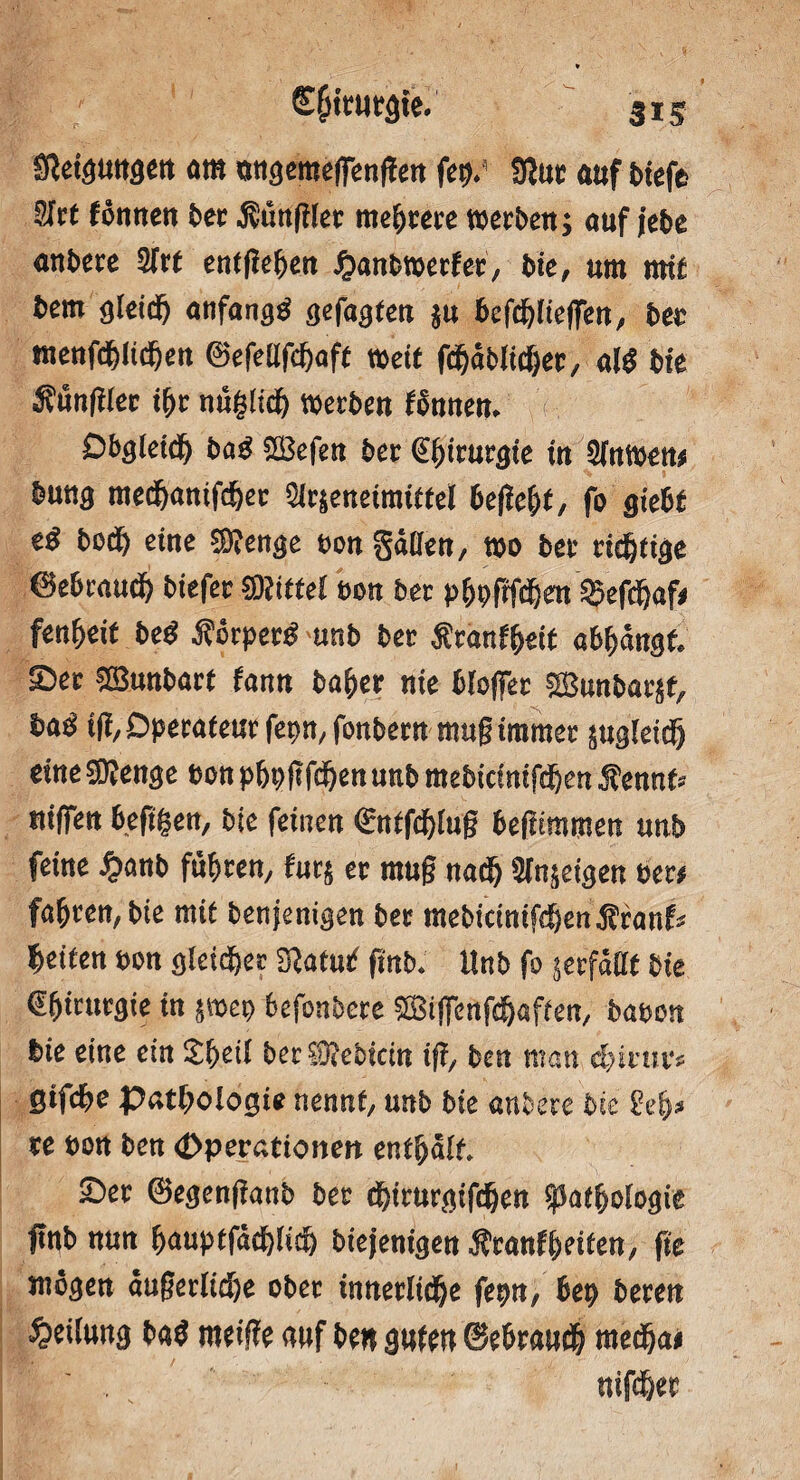 SRet^utt^ett am mtgemeffenffen fSJut auf t>tefe $ht fonnen ber kunglet mehrere werben; auf jebe anbere 5frt entfielen £anbwerfer, bie, um mit bem gleich anfangs gefaßten in befdgieffen, bet meufcf)!td)en ©efellfthaft weit fdjdblicher, al$ bte Sunglec ifyr nuglidj werben tonnen* D&<j{etcf) baß SBefen ber Chirurgie in Slawen# bung med&antfd&ec 5lr|enetmidel befiel, fo gtebt tß bod) eine Stenge bon gaßen, wo ber richtige 0ebraudb btefer Mittel ton ber p(wfrfd)en Sgefcbaf# fenbeit beß fiovpetß mtb ber Äranfbett atyanst £>er SG&wbart fann baher nie bloffer 2£unbar$f, baß 1% Operateur fepn, fonbern mug immer sugleidj eine 5D?enge bon pbbflfc^en unb mebidnifdjen Äennfr niffen beßgen, bie feinen €nlfdgug befümmen unb feine %anb führen, für; er mug nadj Sinnigen ber# fahren, bte mit benjenigen ber mebidnifeben^ranf* feiten bon gleicher Sftatmf finb♦ Unb fo ^erfaßt bie Chirurgie in &mep befonbere £Biffenfdjaffen, haben bie eine ein £hdl bec®ebidn tg, ben man d)inu*? gtfebe Pathologie nennt, unb bie anbere bte geh* xe bon ben (Dperationen enthalt. £>er ©egenganb ber dgrurgifdjen Pathologie gnb nun hauptfddgidj biejenigen Sttanfyeiten-j fie mögen äußerliche ober innerliche fepn, bep bereu Teilung baß meige auf ben gufen ©ebrauch mecha# nifdjer