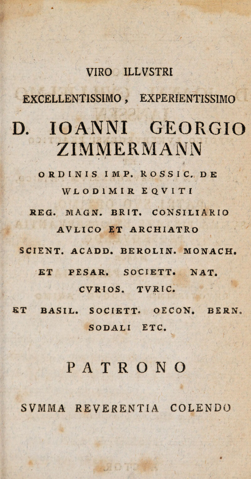 VIRO ILLVSTRI EXCELLENTISSIMO, EXPERIENTISSIMO D. IOANNI GEORGIO ZIMMERMANN ‘/ ... * ORDINIS IMP. KOSSIC, DE WJLOD1MIR EQVITI REG. MAGN. BRIT. CONSILIARIO AVLICO ET ARCHIATRO SCIENT. ACADD. BEROLIN. MONACH, ET PESAR. SOCIETT. NAT. CVRIOS. TVRIC. ET BASIL. SOCIETT. OECON. BERN» SODALI ETC. > f- PATRONO SVMMA REVERENTIA COLENDO