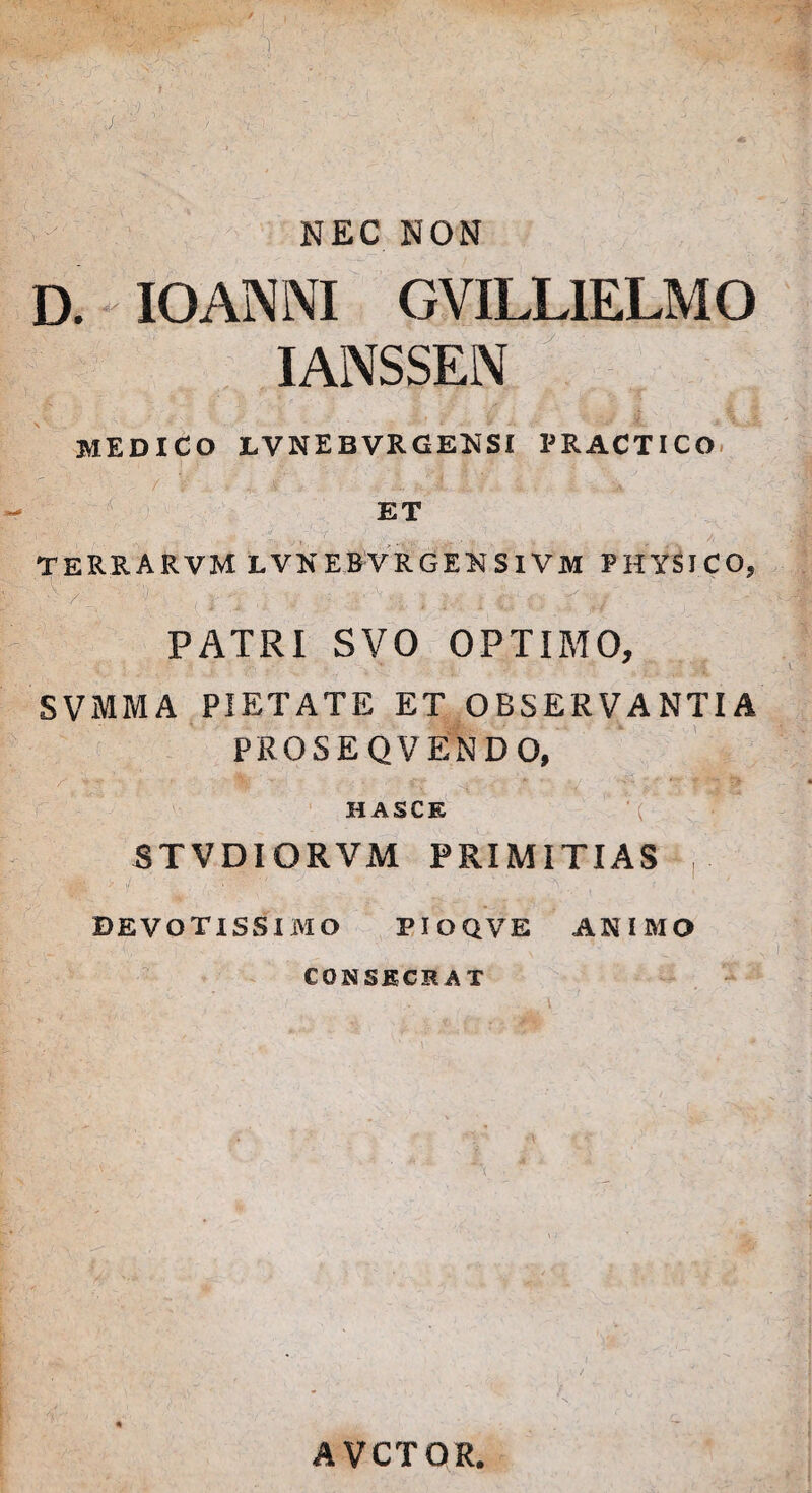 NEC NON D. IOANNI GVILL1ELMO IANSSEN MEDICO LVNEB VRGENSI PRACTICO ET TERRARVM LVNEBVRGEKSIVM PHYSICO, ,-v • >.' •', i \ y 1 -* PATRI SVO OPTIMO, SVMMA PIETATE ET OBSERVANTIA PROSEQ VENDO, \ ' S\ . * • HASCK BTVDIORVM PRIMITIAS , ■ ;V/ V.;-, : ' DEVOTISSIMO PIOQVE ANIMO CONSECRAT AVCTOR