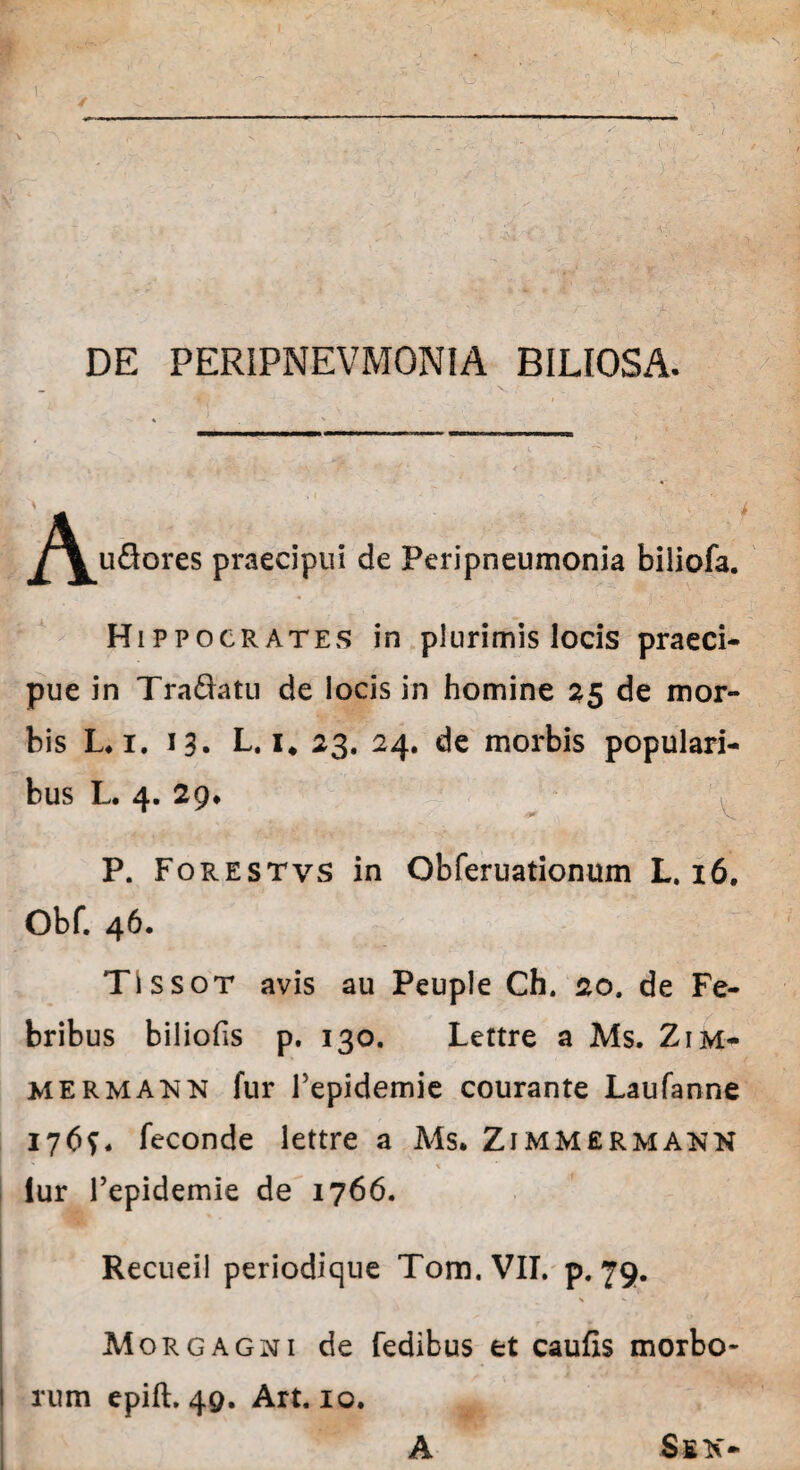 DE PERIPNEVMONIA BILIOSA. ^^u&ores praecipui de Peripneumonia biiiofa. Hippocrates in plurimis locis praeci¬ pue in Tradatu de locis in homine 25 de mor¬ bis L.i. 13. L. i# 23. 24. de morbis populari¬ bus L. 4. 29* P. Forestvs in Obferuationum L. 16. Obf. 46. TIssot avis au Peuple Ch. 20. de Fe¬ bribus biliofis p. 130. Lettre a Ms. Zim- mermann fur repidemie courante Laufanne 1769. feconde lettre a Ms. Zimmermann iur 1’epidemie de 1766. Recueil periodique Tom.VII. p. 79. Morgagni de fedibus et caufis morbo* i rum epift. 49. Art. 10. A Ssk-