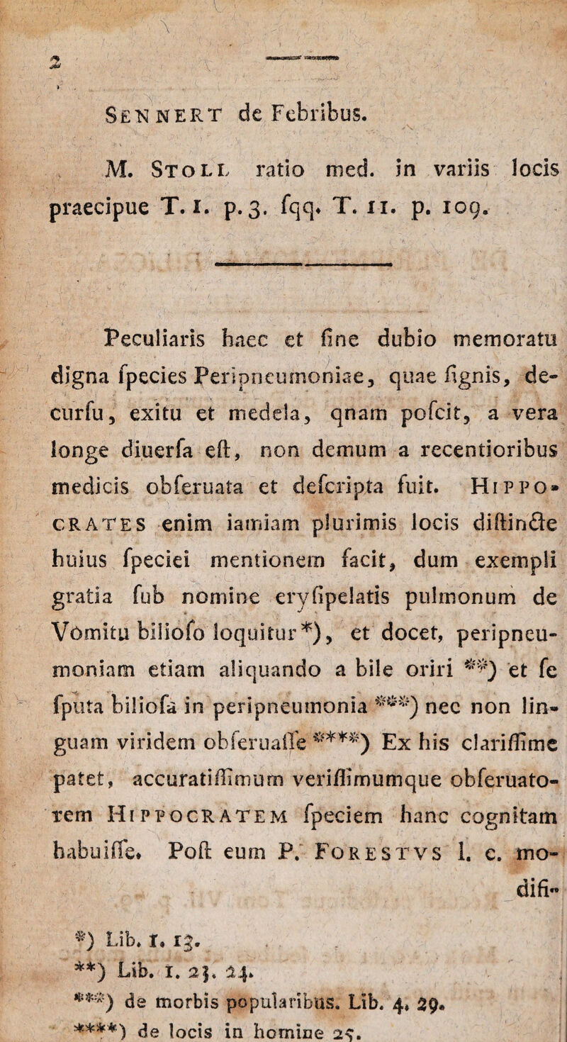 Sennert de Febribus. M. Stoll ratio med. in variis locis praecipue T. I. p.3. fqq* T. 11. p. 109. Peculiaris haec et fine dubio memoratu digna fpecies Peripneumoniae, quae fignis, de- cur fu, exitu et medela, qnam pofcit, a vera longe diuerfa e fi, non demum a recentioribus medicis obferuata et defcripta fuit. Hippo¬ crates enim iamiam plurimis locis diftinfle huius fpeciei mentionem facit, dum exempli gratia fub nomine eryfipelatis pulmonum de Vomitu biliofo loquitur*), et docet, peripneu- moniam etiam aliquando a bile oriri *%) et fe fputa biliofa in peripneumonia nec non lin¬ guam viridem obferuaife ****) Ex his clarifiimc patet, accuratifiimum veriflimumque obferuato- rem Hippocratem fpeciem hanc cognitam babuifle* Poft eum P. For e st vs 1. c. mo- difi« f) Lib. r, 13. **) Lib. il 2j. 24. ***) de morbis popularibus. Lib. 4, 29. ****) de locis in homice 2<r.