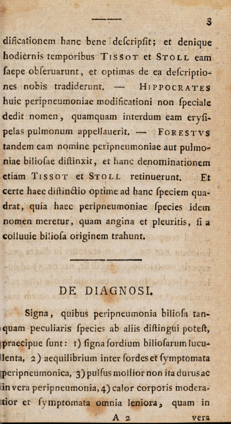 I dificationem hanc bene defcripflt; et denique hodiernis temporibus TisSot et Stoll eam faepe obferuarunt, et optimas de ea defcriptio» nes nobis tradiderunt, — Hippocrates huic peripneumoniae modificationi non fpeciale dedit nomen, quamquam interdum eam eryfi- pelas pulmonum appellauerit. — Forestvs tandem eam nomine peripneumoniae aut pulmo- niae biliofae diffinxit, et hanc denominationem etiam Tissot et Stoll retinuerunt. Et i certe haec diftincdio optime ad hanc fpeciem qua¬ drat, quia haec peripneumoniae fpecies idem nomen meretur, quam angina et pleuritis, fi a coiluuie biiiofa originem trahunt. DE DIAGNOSI. Signa, quibus peripneumonia biiiofa tan- quam peculiaris fpecies ab aliis diftingui poteft, praecipue funt: i) fignafordium biliofarumlucu¬ lenta, 2) aequilibrium inter fordeset fymptomata peripneumonica, 3) pulfus mollior non ita durusac in vera peripneumonia, 4) calor corporis modera¬ tior et fymptomata omnia leniora * quam in A 2 vera