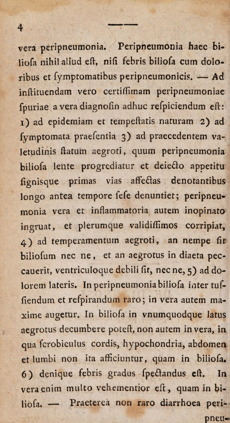 vera peripneumonia. Peripneumonia haec bi- liofa nihil aliud eft, nifi febris biliofa cum dolo¬ ribus et fymptomatibus peripneumonicis. — Ad infiituendam vero certi/limam peripneumoniae fpuriae a vera diagnofin adhuc refpicie.ndum eft: i) ad epidemiam et tempeftatis naturam 2) ad fymptomata praefentia 3) ad praecedentem va¬ letudinis ftatum aegroti, quum peripneumonia biliofa lente progrediatur et deie&o appetitu lignisque primas vias affedas denotantibus longo antea tempore fefe denuntiet; peripneu¬ monia vera et inflammatoria autem inopinato ingruat, et plerumque validiffimos corripiat, 4) ad temperamentum aegroti, an nempe fit biliofum nec ne, et an aegrotus in diaeta pec- cauerit, ventriculoque debili fit, nec ne, 5) ad do¬ lorem lateris» In peripneumonia biliofa inter tuf- liendum et refpirandum raro; in vera autem ma¬ xime augetur. In biliofa in vnumquodque latus aegrotus decumbere poteft, non autem in vera, in qua fcrobiculus cordis, hypochondria, abdomen et lumbi non ita afficiuntur, quam in biliofa* 6) denique febris gradus fpe&andus eft. In vera enim multo vehementior eft, quam in bi¬ liofa. — Praeterea non raro diarrhoea peri- ^ pneu*