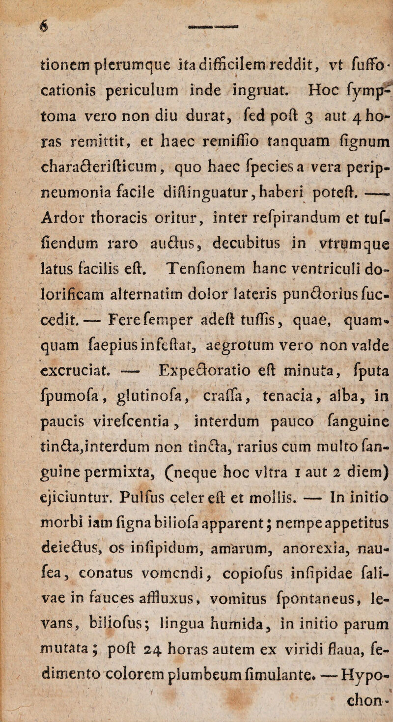 tionem plerumque ita difficilem reddit, vt fuffio* cationis periculum inde ingruat. Hoc fymp- toma vero non diu durat, fed poft 3 aut 4 ho¬ ras remittit, et haec remiffio tanquam fignum charaderifticum, quo haec fpeciesa vera perip- neumoriia facile diflinguatur, haberi poteft.—- Ardor thoracis oritur, inter refpirandum et tuf- fiendum raro audus, decubitus in vtrumque latus facilis eft. Tenfionem hanc ventriculi do- lorificam alternatim dolor lateris pundoriusfuc- cedit.— Ferefemper adeft tuffis, quae, quam¬ quam faepiusinfeftaf, aegrotum vero non valde excruciat. — Expedoratio eft minuta, fputa fpurnofa, glutinofa, craffa, tenacia, alba, in paucis virefcenria, interdum pauco fanguine tinda,interdum non tinda, rarius cum multo fan¬ guine permixta, (neque hoc vitra 1 aut 2 diem) ejiciuntur. Pulfus celer eft et mollis. — In initio morbi iam figna biiiofa apparent; nempe appetitus deiedus, os infipidum, amarum, anorexia, nau- fea, conatus vomendi, copiofus inlipidae fali- vae in fauces affluxus, vomitus fpontaneus, le¬ vans, biliofus; lingua humida, in initio parum mutata ; poft 24 horas autem ex viridi fiaua, fe- dimento colorem plumbeum (inudante* —Hvpo- chon*