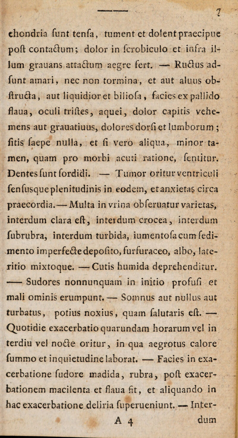 ehondria funt tenfa, tument et dolent praecipue poft contadum; dolor in fcrobiculo et infra il¬ lum grauans attadum aegre fert. — Rudus ad- funt amari, nec non tormina, et aut aluus ob- ftruda, aut liquidior et biliofa, facies ex pallido flaua, oculi triftes, aquei, dolor capitis vehe¬ mens aut grauatiuus, dolores dorft et lumborum ; fitis faepe nulla, et fi vero aliqua, minor ta¬ men, quam pro morbi acuti ratione, fentitur. Dentes funt fordidi. -— Tumor oritur ventriculi fenfusqueplenitudinis in eodem, etanxietas circa praecordia.—Multa in vrina obferuatur varietas, interdum clara eft, interdum crocea, interdum fubrubra, interdum turbida, iumentofacum fedi- mento imperfededepolito, furfuraceo, albo, late¬ ritio mixtoque. —Cutis humida deprehenditur. -Sudores nonnunquam in initio profufi et mali ominis erumpunt,— Somnus aut nullus aut turbatus, potius noxius, quam falutaris eft. — Quotidie exacerbatio quarundam horarum vel in terdiu vel node oritur, in qua aegrotus calore fummo et inquietudine laborat, — Facies in exa¬ cerbatione fudore madida, rubra, poft exacer¬ bationem macilenta et flaua fit, et aliquando in hac exacerbatione deliria fuperueniunt. — In.ter- A 4 dum