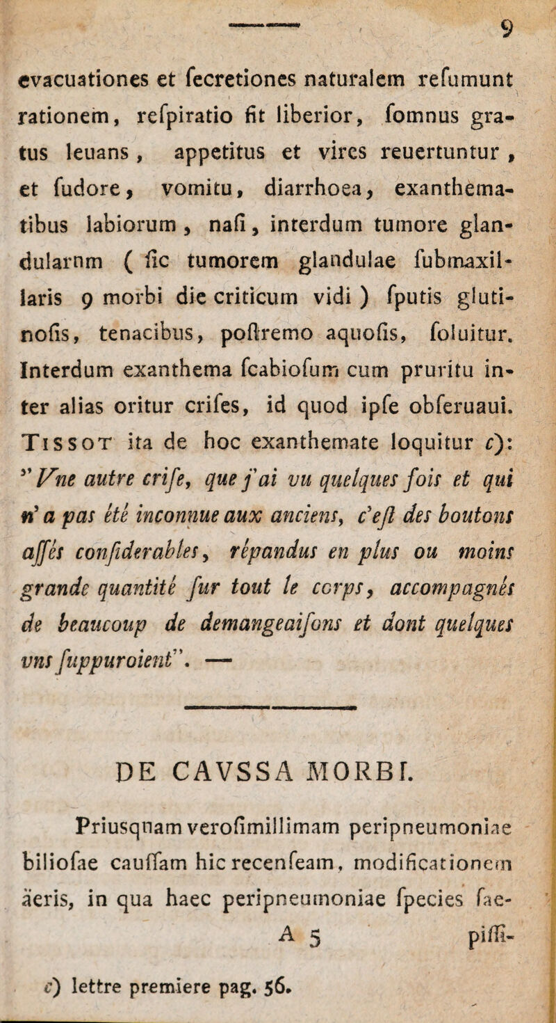 evacuationes et fecretiones naturalem refumunt rationem, refpiratio fit liberior, fomnus gra¬ tus leuans , appetitus et vires reuertuntur , et fudore, vomitu, diarrhoea, exanthema¬ tibus labiorum , nafi, interdum tumore glan¬ dularum ( fic tumorem glandulae fubmaxil¬ laris 9 morbi die criticum vidi ) fputis gluti- nofis, tenacibus, pofitremo aquofis, foluitur. Interdum exanthema fcahiofurri cum pruritu in¬ ter alias oritur crifes, id quod ipfe obferuaui. Tissot ita de hoc exanthemate loquitur r): 5’ Vne autre crife, que f ai vu quelques fois et qui n' a pas ete inconnue aux anciens, c'ejl des boutons affes confiderables, repandus en plus ou moins grande quantite fur tout le ccrps, accompagnes de beaucoup de demangeaifons et dont quelques vns [uppuroient\ — DE CAVSSA MORBI. Priusquam verofimillimam peripneumonine biiiofae caudam hic recenfeam, modificationem aeris, in qua haec peripneumoniae fpecies fae- A 5 piffi-