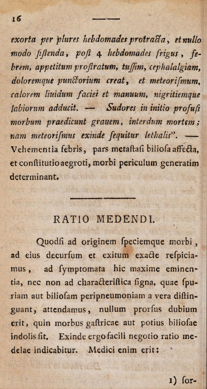 exorta per ptures hebdomades protr affla, et nullo modo JiJlenda, pofl 4 hebdomades frigus , fe¬ brem, appetitum projlratufn, tufjm> cephalalgiam, doloremque punUorium creat, et meteorifmum, calorem Iktidum faciei et manuum, nigritiemque labiorum adducit. — Sudores in initio profufi morbum praedicunt grauem, interdum mortem ; nam meteorifmus exinde fequitur lethalis5\ - Vehementia febris, pars metaftafi biliofaaffeda, et conftitutio aegroti, morbi periculum generarim determinant* RATIO MEDENDI. Quodfi ad originem fpeciemque morbi , ad eius decurfum et exitum exa&e refpicia- mus, ad fymptomata hic maxime eminen¬ tia, nec non ad chara&eriftica ligna, quae fpu- riam aut biliofam peripneumoniam a vera diftin- guant, attendamus, nullum prorfus dubium erit, quin morbus gaftricae aut potius biiiofae indolisfit. Exinde ergo facili negotio ratio me¬ delae indicabitur. Medici enim erit: 1) for-