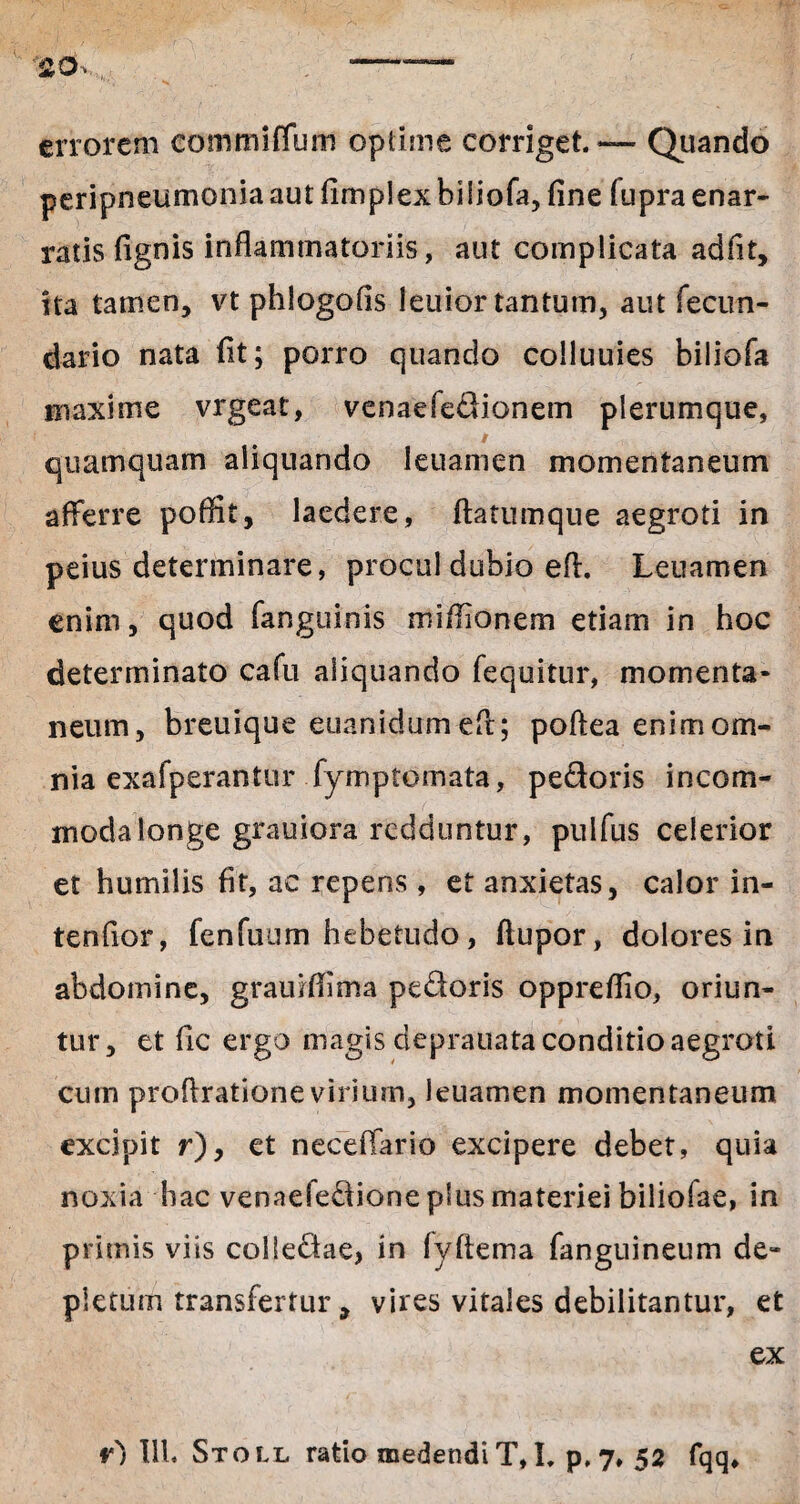 errorem eommiflum optime corriget. — Quando peripneumoniaautfimplexbiliofa, fine (upraenar¬ ratis fignis inflammatoriis, aut complicata adfit, ita tamen, vt phlogofis leuior tantum, aut fecun¬ dari© nata fit; porro quando colluuies biliofa maxime vrgeat, venaefedionem plerumque, / quamquam aliquando leuamen momentaneum afferre poffit, laedere, ftatumque aegroti in peius determinare, procul dubio efl. Leuamen enim, quod fanguinis miflionem etiam in hoc determinato cafu aliquando fequitur, momenta¬ neum, breuique euanidum efl; poftea enim om¬ nia exafperantur fymptomata, pedoris incom¬ moda longe grauiora redduntur, pulfus celerior et humilis fit, ac repens , et anxietas, calor in- tenfior, fenfuum hebetudo, flupor, dolores in abdomine, grauiflima pedoris oppreflio, oriun¬ tur, et fic ergo magis deprauata conditio aegroti cum proftratione virium, leuamen momentaneum excipit r), et neceflario excipere debet, quia noxia hac venaeiedione plus materiei biliofae, in primis viis colledae, in fyftema fanguineum de¬ pletum transfertur, vires vitales debilitantur, et ex