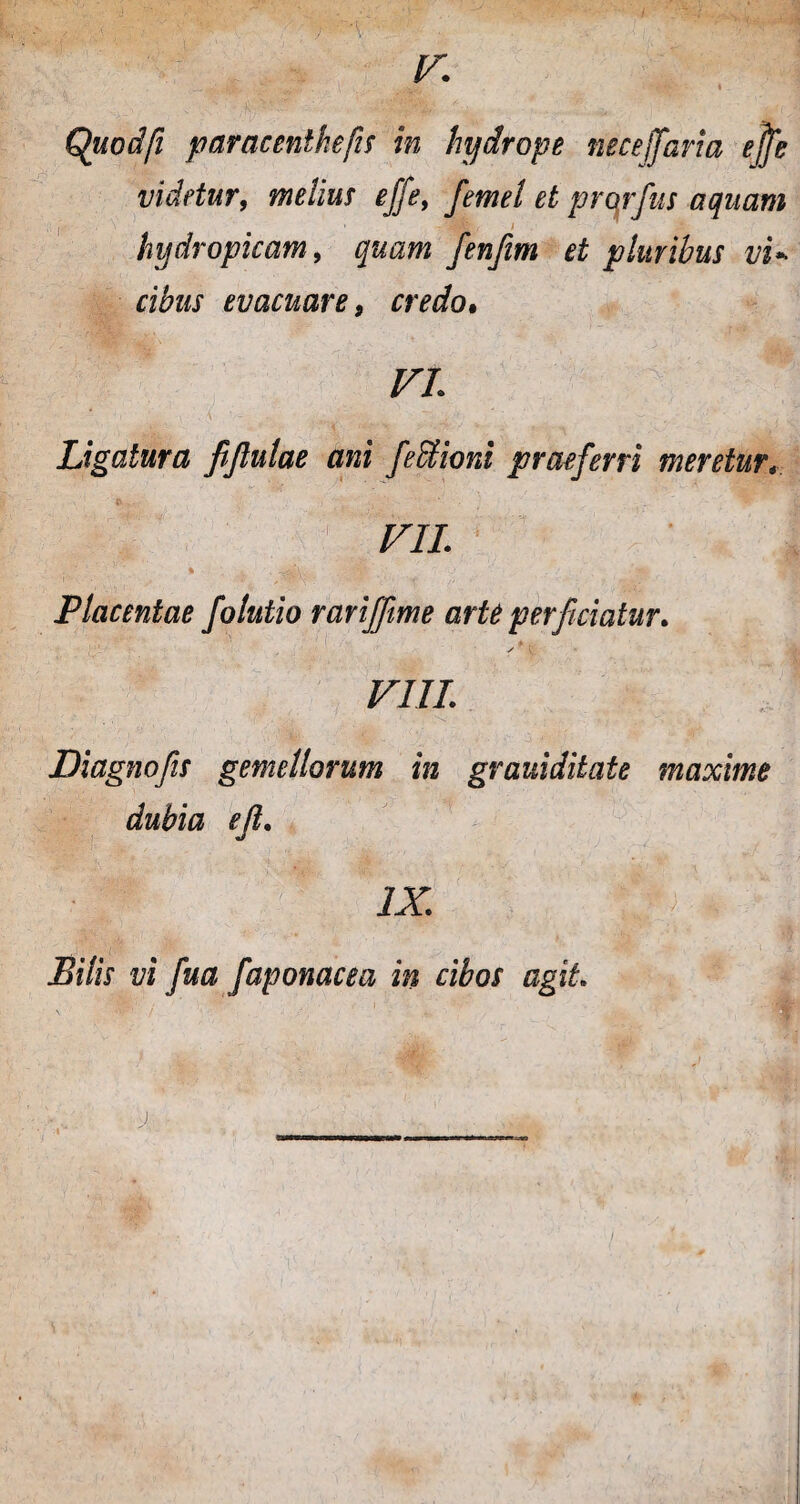 Quodfi paracenlkefis in hydrope neceffarta ejfe videtur, melius ejfe, femel et prorfus aquam hydropicam, quam fenfim et pluribus vi* cibus evacuare 9 credo• VL Ligatura fijlulae ani febfioni praeferri meretur V1L ' ' ' % . ~*vA. '4- . ' ''§» Placentae folutio rariffime arte perficiatur. ✓'i. VIII. Diagnofs gemellorum in grauiditate maxime dubia ef. IX. Pilis vi fua faponacea in cibos agit.