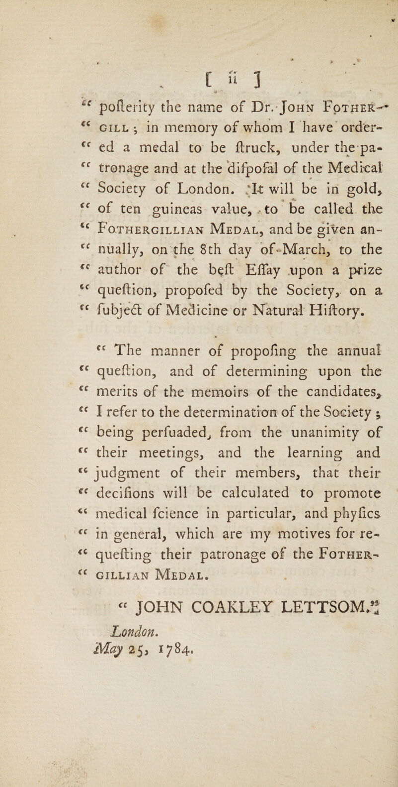 ys * poflerity the name of Dr.-John Fothek^* GILL *, in memory of whom I have'order- ed a medal to be ftruck, under the pa- tronage and at the 'difpofal of the Medkai Society of London. ‘It will be in gold> of ten guineas value, .to be called the Fothergillian Medal, and be given an- ¥ nually, on the 8th day of«March, to the author of the b^ft ElTay .upon a pj-ize queftion, propofed by the Society, on a fubje6l of Medicine or Natural Hiftory. « The m.anner of propofing the annual queflion, and of determining upon the merits of the memoirs of the candidates, I refer to the determination of the Society ^ being perfuaded, from the unanimity of their meetings, and the learning and judgment of their members, that their decifions will be calculated to promote medical fcience in particular, and phyfics in general, which are my motives for re- quelling their patronage of the Fother- GILLIAN Medal. JOHN COAKLEY LETTSOM.’: London, May 1784.