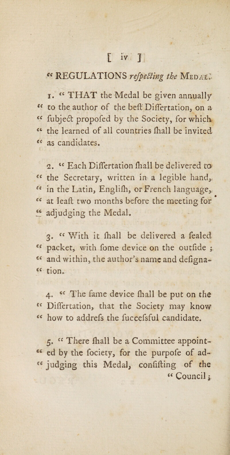 REGULATIONS refpe5ling the MEDAT.r^ I. THAT the Medal be given annually* to the author of the befl’ DilTertatlon^ on a fubjedt propofed by the Society, for which the learned of all countries fhall be invited as candidates. (2. Each Diflertation fhall be delivered to the Secretary, written in a legible handle in the Latin, Englifh, or French language^, at leafl two months before the meeting for adjudging the Medal, 3. With it fhall be delivered a fealed packet, with fome device on the outfide 5 and within, the author's name and defigna- tion. 4. The fame device fhall be put on the DifTertation, that the Society may know how to addrefs the fuccefsful candidate. 5. There fhall be a Committee appoint- ed by the fociety, for the purpofe of ad- judging this Medal, confifting of the Council I