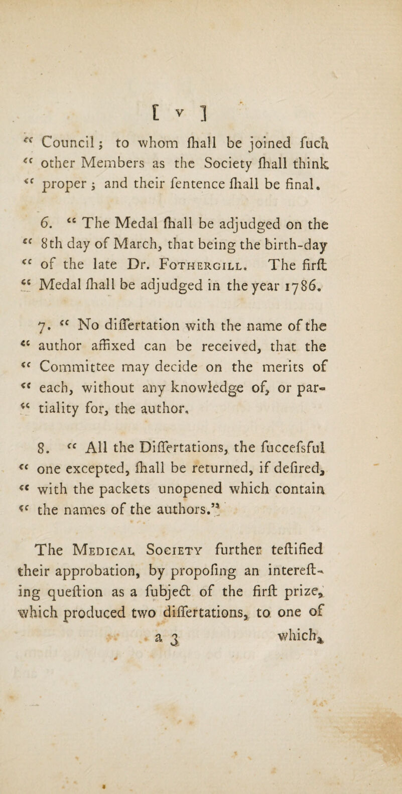 Council; to whom fhall be joined fuch other Members as the Society fhall think proper ; and their fentence fliall be final. 6. The Medal fhall be adjudged on the 8th day of March, that being the birth-day of the late Dr. Fothergill. The firfl Medal fhall be adjudged in the year 1786. 7. No dlfTertation with the name of the author affixed can be received, that the Committee may decide on the merits of each, without any knowledge of, or par- tiality for, the author. 8. All the DifTertations, the fuccefsful one excepted, fhall be returned, if defired, with the packets unopened which contain the names of the authors.’* The Medical, Society further teftified their approbation, by propofing an intereft*^ ing queflion as a fubjedt of the firfl; prize, which produced two diflfertations, to one of a 3 which^