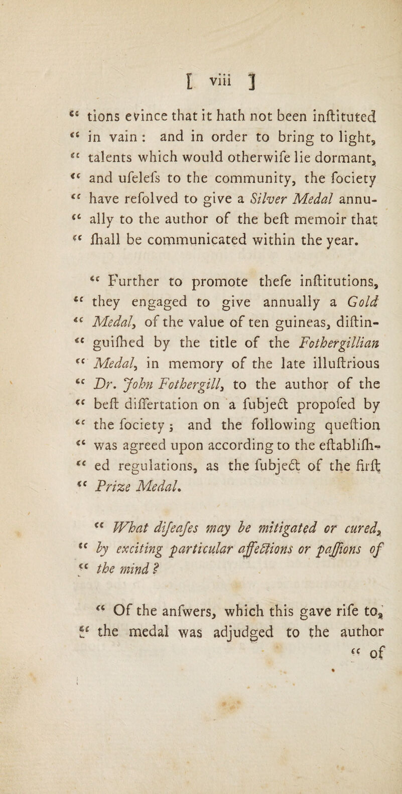 tions evince that it hath not been inflituted in vain : and in order to bring to lightj talents which would otherwife lie dormant, and ufelels to the community, the fociety have refolved to give a Silver Medal annu- ally to the author of the beft memoir that fhall be communicated within the year. Further to promote thefe inftitutions, they engaged to give annually a Gold Medals of the value of ten guineas, diftin- guifhed by the title of the Fothergillian Medal^ in memory of the late illuftrious Dr. John Father gill^ to the author of the beft dilTertation on a fubjed propofed by the fociety 3 and the following queftion was agreed upon according to the eflablifh-* ed regulations, as the fubjed of the firft Prize Medal. What dijeajes may he mitigated or cured^ hy exciting particular a^ediions or pajjions of the mind ? Of the anfwers, which this gave rife to, the medal was adjudged to the author of % I I