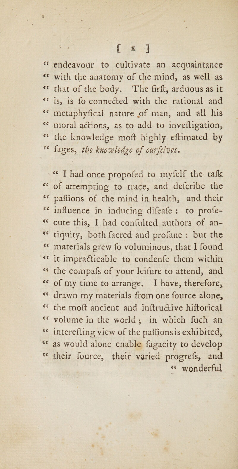 J [ X ] endeavour to cultivate an acquaintance with the anatomy of the mind, as well as that of the body. The firft, arduous as it is, is fo connected with the rational and metaphyficai nature ^of man, and all his moral aclions, as to add to inveftigation, the knowledge moft highly eflimated by fages, the knowledge of ourfelves^, I had once propofed to myfelf the talk of attempting to trace, and defcribe the pafllons of the mind in health, and their influence in inducing difeafe : to profe- cute this, I had confulted authors of an- tiquity, both facred and profane : but the materials grew fo voluminous, that 1 found it impradticable to condenfe them within the compafs of your leifure to attend, and of my time to arrange. I have, therefore, drawn my materials from one fource alone, the moll ancient and inltrudlive hiftorical volume in the world ; in which fuch an interefting view of the palTions is exhibited, as would alone enable fagacity to develop their fourcc, their varied progrefs, and wonderful