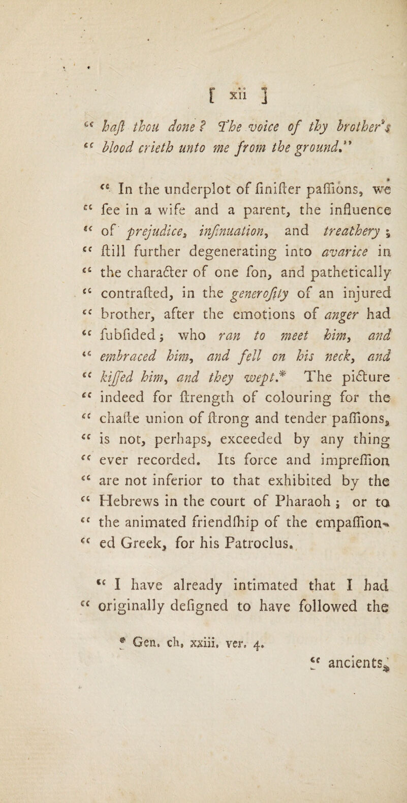 haft thou done f l^he voice of thy hotbed's Mood crieth unto me from the ground In the underplot of finifter paffions, we “ fee in a wife and a parent, the influence of prejudice3 infinuation^ and treathery % ftill further degenerating into avarice in the chara6ler of one fon, and pathetically contrafted, in the generofiiy of an injured brother, after the emotions of anger had fubfided; who ran to meet hm, and embraced him^ and fell on his necky and kijfed hmy and they weptd The picture indeed for firength of colouring for the challe union of ftrong and tender pafllons, is not, perhaps, exceeded by any thing ever recorded. Its force and imprefllon are not inferior to that exhibited by the Hebrews in the court of Pharaoh ; or ta the animated friendfhip of the empafllon-^ ed Greek, for his Patroclus., I have already intimated that I had originally defigned to have followed the f Gen, cli, xxiii, ver, 4. ancients^