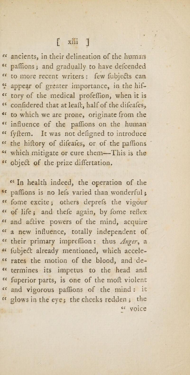 Xlll ] ancients, In their delineation of the humari pafTions 3 and gradually to have defeended to more recent writers : few fubje^ts can V appear of greater importance, in the hif- tory of the medical profeffion, when it is confidered that at leafl:, half of the difeafes^ * to which we are prone, originate from the influence of the pafTions on the human’ fyflem. It was not defigned to introduce the hiftory of difeafes, or of the pafTions which mitigate or cure them—This is the object of the .prize difTertation. In health indeed, the operation of the pafTions is no lefs varied than wonderful j “ Tome excite; others deprefs the vigour of life; and thefe again, by Tome reflex and adlive pov/ers of the mind, acquire a new influence, totally independent of their primary imprefTion : thus Anger^ a fubjedl: already mentioned, which accele- rates the motion of the blood, and de- termines its impetus to the head and fuperior parts, is one of the moft violent and vigorous pafTions of the mind : it glows in the’ eye5 the cheeks redden i the voice