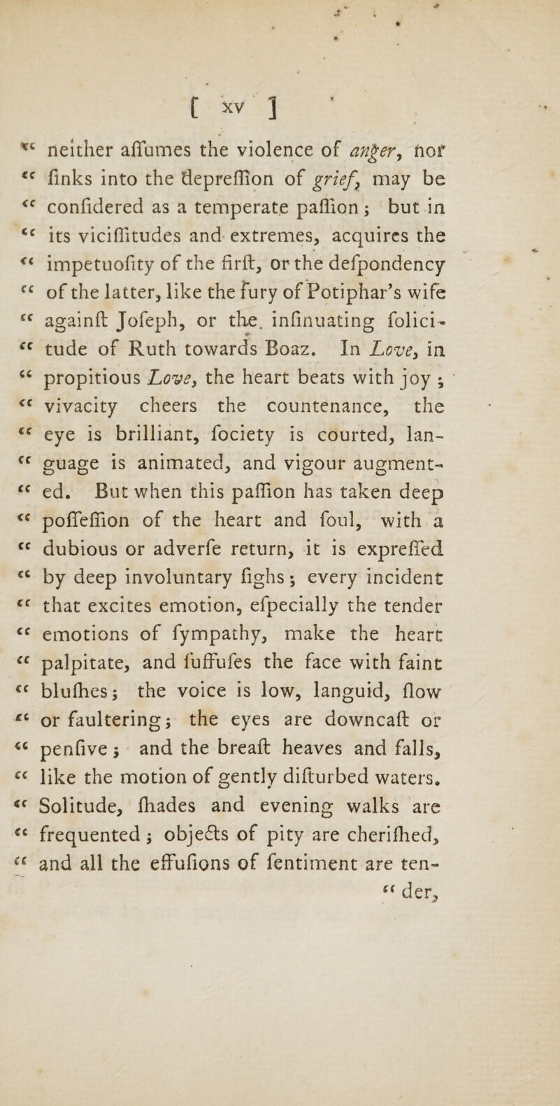 neither affumes the violence of an^er^ fior finks into the deprefiion of griefs may be confidered as a temperate paflion ; but in its vicifiitudes and- extremes, acquires the impetuofity of the firfi, or the defpondency of the latter, like the Fury of Potiphar’s wife againfi; Jofeph, or the. infinuating folici- tude of Ruth towards Boaz. In Love, in propitious LovCj the heart beats with joy ; vivacity cheers the countenance, the eye is brilliant, fociety is courted, Ian- guage is animated, and vigour augment- ed. But when this paflion has taken deep poflfeflion of the heart and foul, with a dubious or adverfe return, it is exprelTed by deep involuntary fighs; every incident that excites emotion, efpecially the tender emotions of fympathy, make the heart palpitate, and lufFufes the face with faint blulhes; the voice is low, languid, flow or faultering; the eyes are downcaft or penfive; and the breafi: heaves and falls, like the motion of gently difturbed waters. Solitude, fliades and evening walks are frequented; objedls of pity are cherifhed, and all the elFufions of fentiment are ten- der.