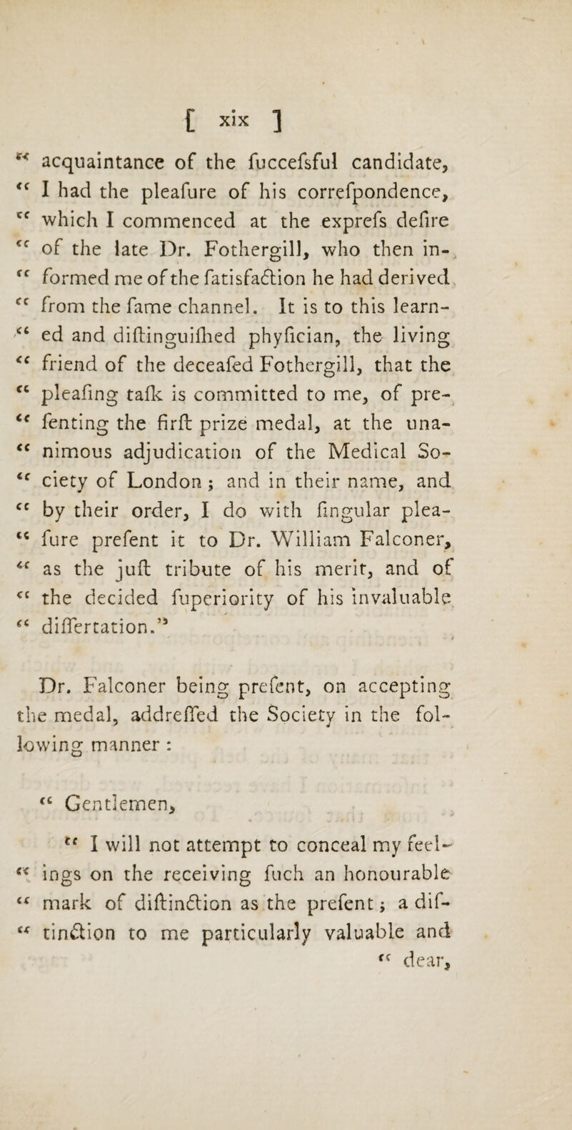 acquaintance of the fuccefsful candidate, I had the pleafure of his correfpondence, which I commenced at the exprefs defire of the late Dr. Fothcrgill, who then in- formed me of the fatisfacfhion he had derived, from the fame channel. It is to this learn- ed and difliinguillied phyfician, the living friend of the deceafed Fothergill, that the pleafing talk is committed to me, of pre- fenting the firfl prize medal, at the una- nimous adjudication of the Medical So- ciety of London; and in their name, and by their order, I do with fingular plea- fure prefent it to Dr. William Falconer, as the juft tribute of his merit, and of the decided fuperiority of his invaluable dilTertation.’’ Dr. Falconer being prefent, on accepting the medal, addrefled the Society in the fol- lowing manner : Gentlemen, I will not attempt to conceal my feel- ings on the receiving fuch an honourable mark of diftindlion as the prefent; a dif- tinftion to me particularly valuable and dear,