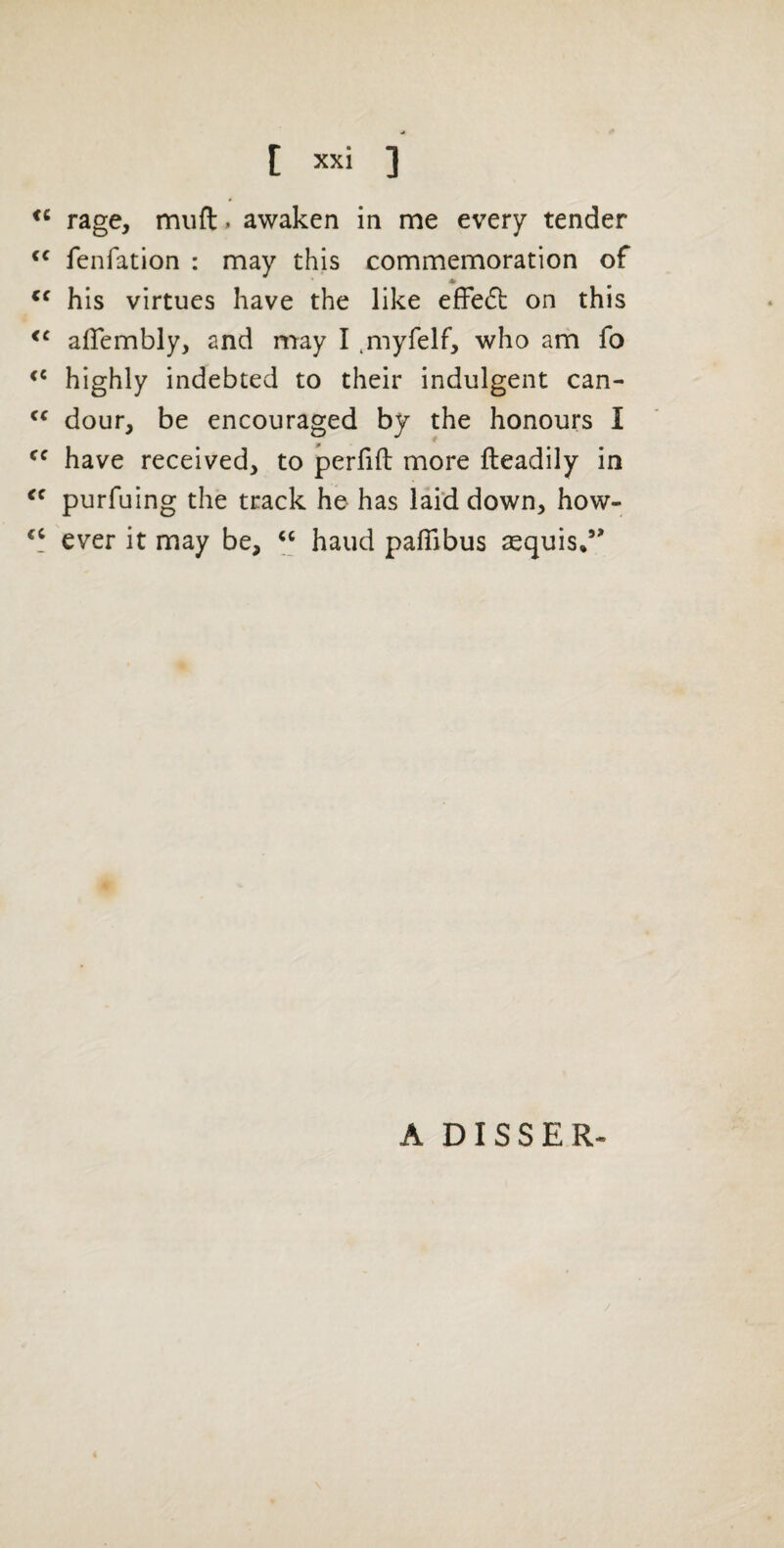 rage, muft. awaken in me every tender fenfation : may this commemoration of his virtues have the like efFeft on this alTembly, and may I .myfelf, who am fo highly indebted to their indulgent can- dour, be encouraged by the honours I have received, to perfift more fteadily in purfuing the track he has laid down, how- ever it may be, hand pafiibus asquis/' A DISSER-