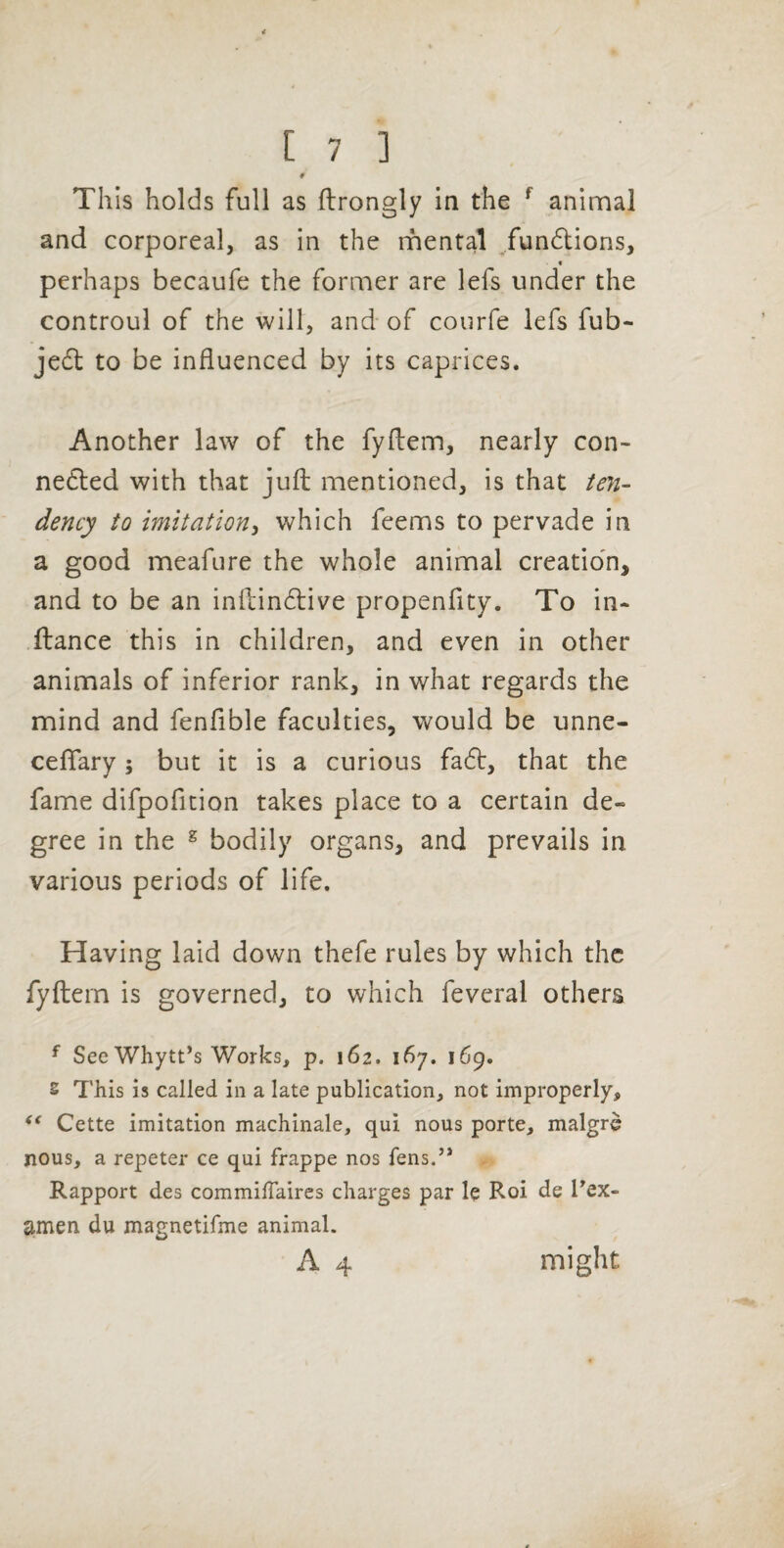 # This holds full as flrongly in the ^ animal and corporeal, as in the nhental /undtions, « perhaps becaufe the former are lefs under the controul of the will, and of courfe lefs fub- jedl to be influenced by its caprices. Another law of the fyftem, nearly con- nedled with that jufl: mentioned, is that ten¬ dency to imitation^ which feems to pervade in a good meafure the whole animal creatio'n, and to be an inftindlive propenflty. To in- ftance this in children, and even in other animals of inferior rank, in what regards the mind and fenfible faculties, would be unne- cefiary; but it is a curious fadl, that the fame difpofition takes place to a certain de¬ gree in the ^ bodily organs, and prevails in various periods of life. Having laid down thefe rules by which the fyftern is governed, to which feveral others ^ See Whytt’s Works, p. 162. 167. 169. s This is called in a late publication, not improperly, Cette imitation machinale, qui nous porte, malgrd nous, a repeter ce qui frappe nos fens.” Rapport des commilTaires charges par le Roi de Tex- amen du magnetifme animal. A 4 might