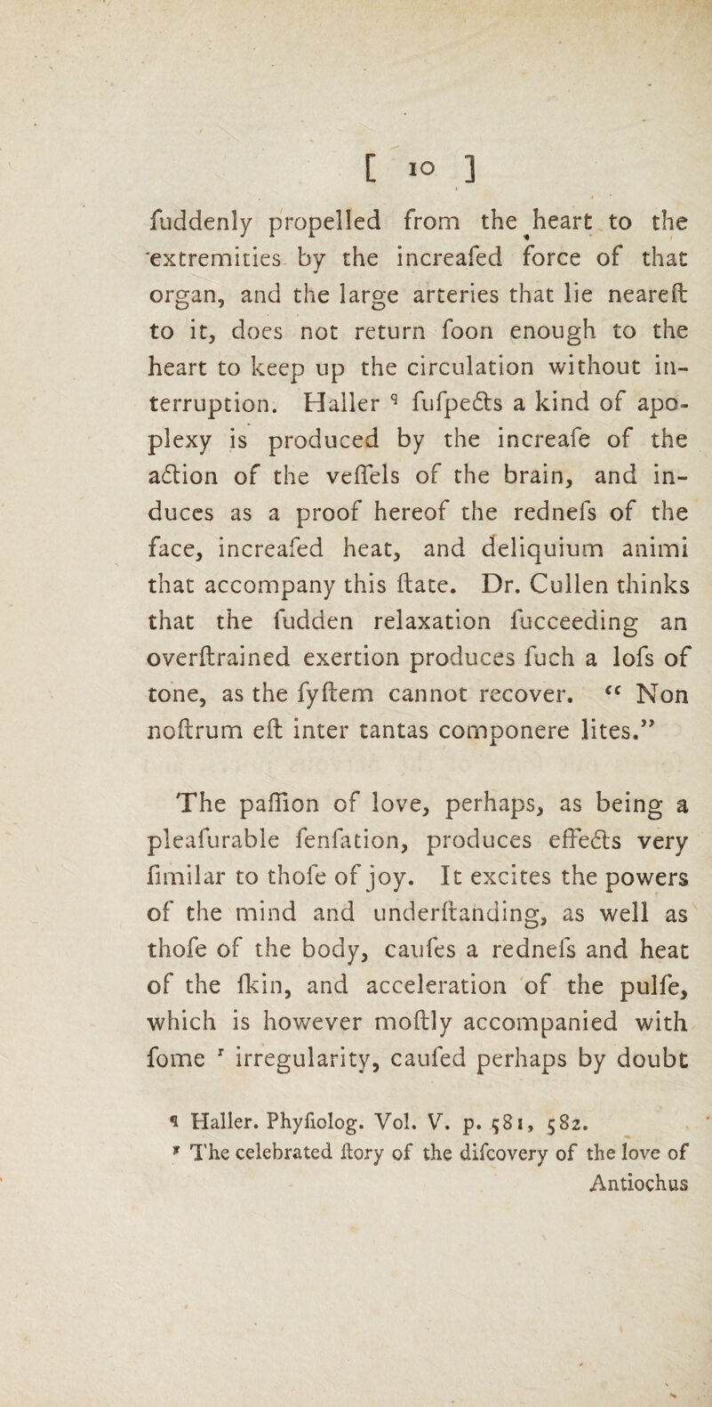 * fuddenly propelled from the^heart to the 'extremities by the increafed force of that organ, and the large arteries that lie neareft to it, does not return foon enough to the heart to keep up the circulation without in¬ terruption. Haller ^ fufpefts a kind of apo¬ plexy is produced by the increafe of the a6lion of the veffels of the brain, and in¬ duces as a proof hereof the rednefs of the face, increafed heat, and deliquium animi that accompany this (late. Dr. Cullen thinks that the fudden relaxation fucceeding an overftrained exertion produces fuch a lofs of tone, as the fyftem cannot recover. Non noftrum eft inter tantas componere lites.’ The paffion of love, perhaps, as being a pleafurable fenfation, produces effects very fimilar to thofe of joy. It excites the powers of the mind and underftanding, as well as thofe of the body, caufes a rednefs and heat of the fkin, and acceleration 'of the pulfe, which is however moftly accompanied with fome irregularity, caufed perhaps by doubt ^ Haller. Phyfiolog. Vol. V. p. 581, 582. ^ The celebrated llory of the difcovery of the love of Antiochus