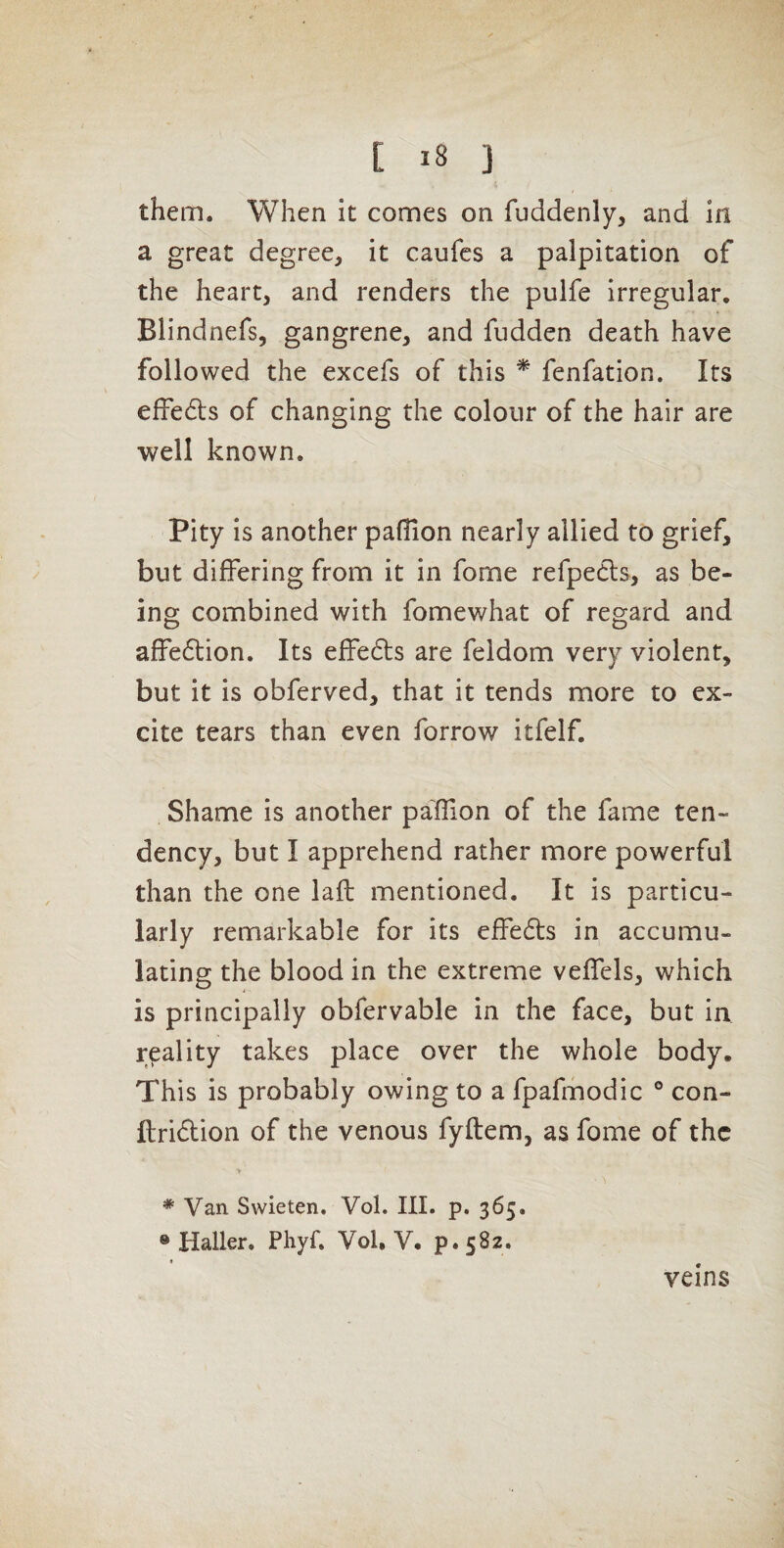 them. When it comes on fuddenly, and in a great degree, it caufes a palpitation of the heart, and renders the pulfe irregular, Blindnefs, gangrene, and fudden death have followed the excefs of this * fenfation. Its effedls of changing the colour of the hair are well known. Pity is another pafiion nearly allied to grief, but differing from it in fome refpedls, as be¬ ing combined with fomewhat of regard and affedlion. Its effedls are feldom very violent, but it is obferved, that it tends more to ex¬ cite tears than even forrow itfelf. Shame is another paffion of the fame ten¬ dency, but I apprehend rather more powerful than the one laft mentioned. It is particu¬ larly remarkable for its effedls in accumu¬ lating the blood in the extreme veffels, which is principally obfervable in the face, but in reality takes place over the whole body. This is probably owing to a fpafmodic ° con- ftridtion of the venous fyftem, as fome of the * Van Swieten. Vol. III. p. 365. ® Haller. Phyf, Vol, V. p. 582. veins