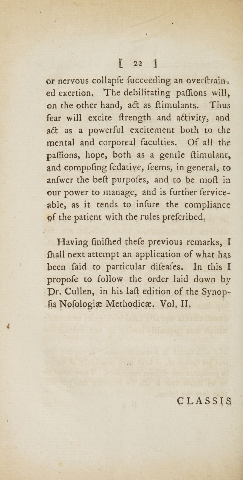 or nervous collapfe fucceeding an overflrain^ ed exertion. 'The debilitating pafTions will, on the other hand, adl as flimulants. Thus fear will excite ftrength and a61;ivity, and a61: as a powerful excitement both to the mental and corporeal faculties. Of all the paflions, hope, both as a gentle ftimulant, and comppfing fedatiye, feems, in general, to anfwer the befl: purpofes, and to be moft in our power to manage, and is further fervice- able, as it tends to infure the compliance pf the patient with the rules prefcribed, Having finifhed thefe previous remarks, I fhall next attempt an application of what has been faid to particular difeafes. In this I propofe to follow the order laid down by Pr. Cullen, in his laft edition of the Synop- fis Npfologise Methodic^. Vpl. 11. CLASSIS - A. it •