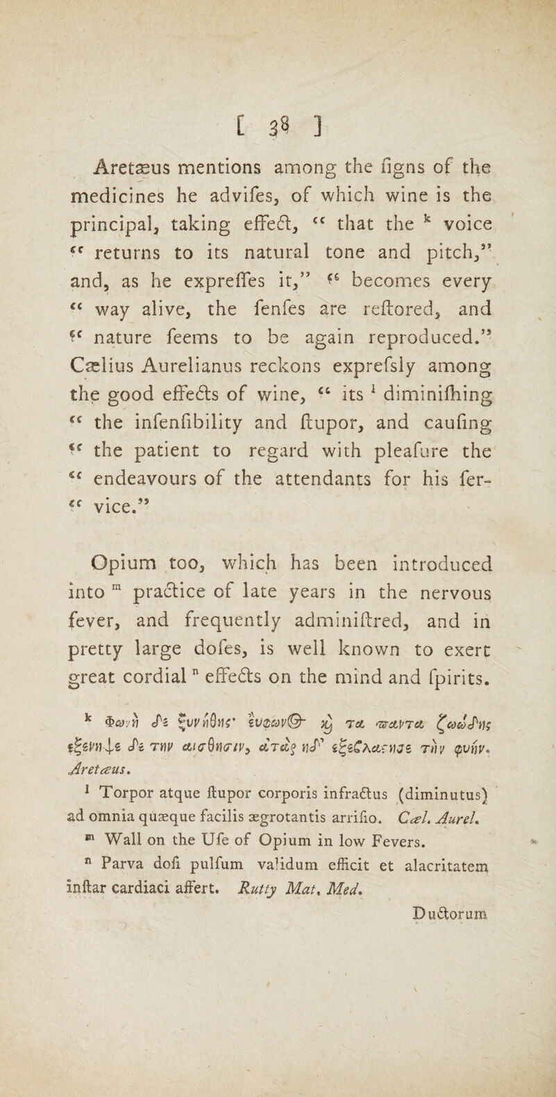 Aret^us mentions among the figns of the medicines he advifes^ of which wine is the principal, taking effed, that the ^ voice returns to its natural tone and pitch,’’ and, as he exprefles it,” becomes every ‘‘ way alive, the fenfes are reftored, and nature feems to be again reproduced.” Caelius Aurelianus reckons exprefsiy among the good efFebls of wine, “ its ^ diminifhing the infenfibility and fiupor, and caufing the patient to regard with pleafure the' endeavours of the attendants for his fer- vice.” Opium too, which has been introduced into “ practice of late years in the nervous fever, and frequently adminifbred, and in pretty large dofes, is well known to exert great cordial ” effeds on the mind and fpirits. ^ cTs tvzcjvQ- TO. ^cocoh); cPs rny aiaSutr/yy ctreif ncT’ rh (pvnv, Aretcsus. ^ Torpor atque ftupor corporis infraftus (diminutus) ad omnia qu^eque facilis aegrotantis arriiio. Ccel. AureL ^ Wall on the Ufe of Opium in low Fevers. *<  Parva dofi pulfum vaMdum efficit et alacritatem inftar cardiaci affert. Rutty Mat, Med, Dudorum V