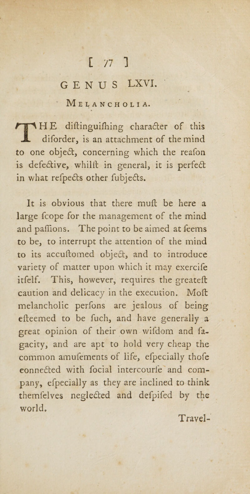 C 'll ] GENUS LXVI. M E L A N C fl O L I A. TH E diflinguifliing charafter of this diforder, is an attachment of the mind to one object, concerning which the reafon is defective, whilil in general, it is perfed: in what refpeds other fubjeds. It is obvious that there mud be here a large fcope for the management of the mind and pafTions. The point to be aimed at feems to be, to interrupt the attention of the mind to its accuftomed objed, and to introduce variety of matter upon which it may exercife itfelf. This, however, requires the greateft caution and delicacy in the execution. Mod melancholic perfons are jealous of being edeemed to be fuch, and have generally a great opinion of their own v/ifdom and fa- gacity, and are apt to hold very cheap the common amufements of life, efpecially thofe eonneded with focial intercourfe and com¬ pany, efpecially as they are inclined to think themfelves negleded and defpifed by the world. Travel-