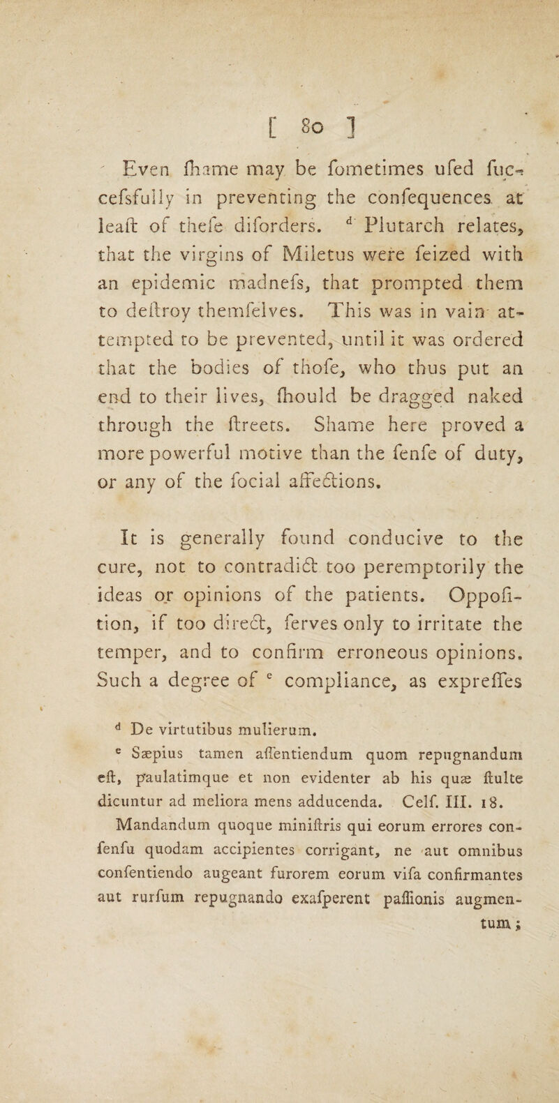 Even fhame may be fometlmes ufed fiic-! cefsfully in preventing the confequences at ieaft of thefe diforders. ^ Plutarch relates^ that the virgins of Miletus were feized with an epidemic madnefs, that prompted them to deilroy themfelves. This was in vain at¬ tempted to be prevented, until it was ordered that the bodies of thofe, who thus put an end to their lives, fhould be dragged naked through the ftreets. Shame here proved a more powerful motive than the fenfe of duty, or any of the fociai afredtions. It is generally found conducive to the cure, not to contradidf too peremptorily the ideas or opinions of the patients. Oppofi- tion, if too direcl, ferves only to irritate the temper, and to confirm erroneous opinions. Such a degree of compliance, as exprefTes ^ De virtutibus mulierum. ® Ssepius tamen affentiendum quom repngnandum eft, p'aulatimque et non evidenter ab his quae ftulte dicuntur ad meliora mens adducenda. Celf. III. i8. Mandandum quoque miniftris qui eorum errores con- fenfu quodam accipientes corrigant, ne -aut omnibus confentiendo augeant furorem eorum vifa confirmanfes aut rurfum repugnando exafperent paftionis augmen- tuiu;