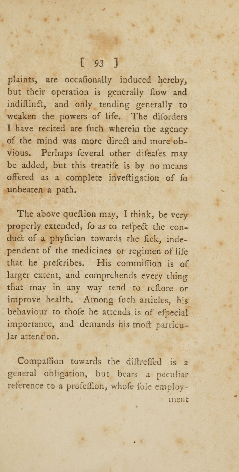 plaints, are occafionally induced hereby, but their operation is generally flow and indiftindl, and only tending generally to weaken the powers of life. The diforders I have recited are fuch wherein the agency of the nnind was more dire61: and more ob¬ vious. Perhaps feveral other difeafes may be added, but this treatife is by no means offered as a complete inveftigation of fo unbeaten a path. The above queftion may, I think, be very properly extended, fo as to refpe<fl: the con- du61: of a phyfician towards the fick, inde¬ pendent of the medicines or regimen of life that he preferibes. His commiflion is of larger extent, and comprehends every thing that may in any way tend to reflore or improve health. Among fuch articles, his' behaviour to thofe he attends is of efpecial importance, and demands his mofl: particu¬ lar attention. Compaflion towards the diflrefled is a general obligation, but bears a peculiar reference to a profefllon, whofe foie employ¬ ment