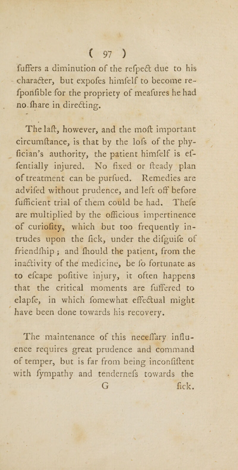 fufFers a diminution of the refpedl due to his charadler, but expofes himfelf to become re- fponfible for the propriety of meafures he had no.lhare in diredting. Thelafb, however, and the moft important circumftance, is that by the lofs of the phy- fician’s authority, the patient himfelf is ef- fentially injured. No fixed or fteady plan of treatment can be purfued. Remedies are advifed without prudence, and left off before fufficient trial of them could be had, Thefe are multiplied by the officious impertinence of curiofity, which but too frequently in¬ trudes upon the fick, under the difguife of friendfhip ; and ffiould the patient, from the inadlivity of the medicine, be fo fortunate as to efcape pofitive injury, it often happens that the critical moments are fuffered to elapfe, in which fomewhat effedlual might have been done towards his recovery. The maintenance of this neceffiary influ¬ ence requires great prudence and command of temper, but is far from being inconfiflent with fympathy and tendernefs towards the G fick.