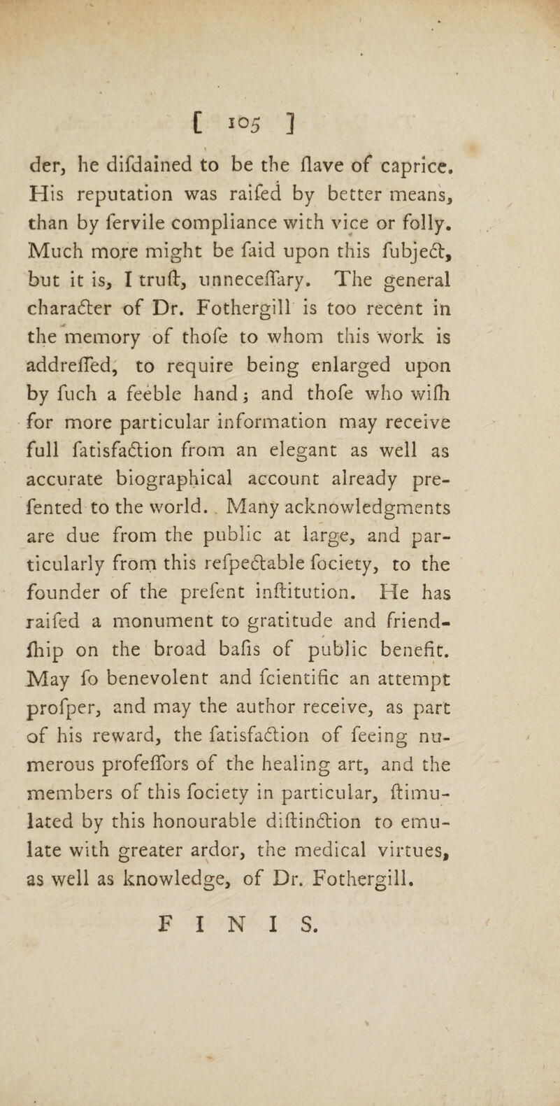 der, he difdained to be the Have of caprice, H is reputation was raifed by better mean's, than by fervile compliance with vice or folly. Much more might be faid upon this fubjedl:, but it is, I truft, unneceffary. The general charafter of Dr. Fothergill is too recent in the memory of thofe to whom this work is addrelTed, to require being enlarged upon by fuch a feeble hand; and thofe who wifh for more particular information may receive full fatisfadion from an elegant as well as accurate biographical account already pre- fented to the world. Many acknowledgments are due from the public at large, and par¬ ticularly froni this refpedlable fociety, to the founder of the prefent inftitution. He has raifed a monument to gratitude and friend- lliip on the broad bafis of public benefit. May fo benevolent and fcientific an attempt profper, and may the author receive, as part of his reward, the fatisfadfion of feeing nu¬ merous profefTors of the healing art, and the members of this fociety in particular, ftlmu- lated by this honourable diftindlion to emu¬ late with greater ardor, the medical virtues, as well as knowledge, of Dr. Fothergill. F I N I S.