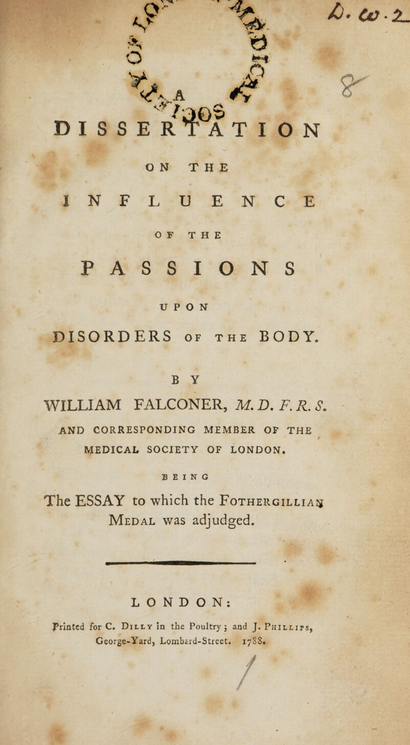 /). tv D I S ^%A VV j SER a A T I O N ON THE INFLUENCE OF THE PASSIONS UPON DISORDERS of the BODY. B Y WILLIAM FALCONER, M. D. F. R. S. AND CORRESPONDING MEMBER OF THE t MEDICAL SOCIETY OF LONDON. BEING The ESSAY to which the Fothergilliaij Medal was adjudged. LONDON: Printed for C. Duly in the Poultry ; and J. Phillips, George-Yard, Lombard-Street. 1738. /