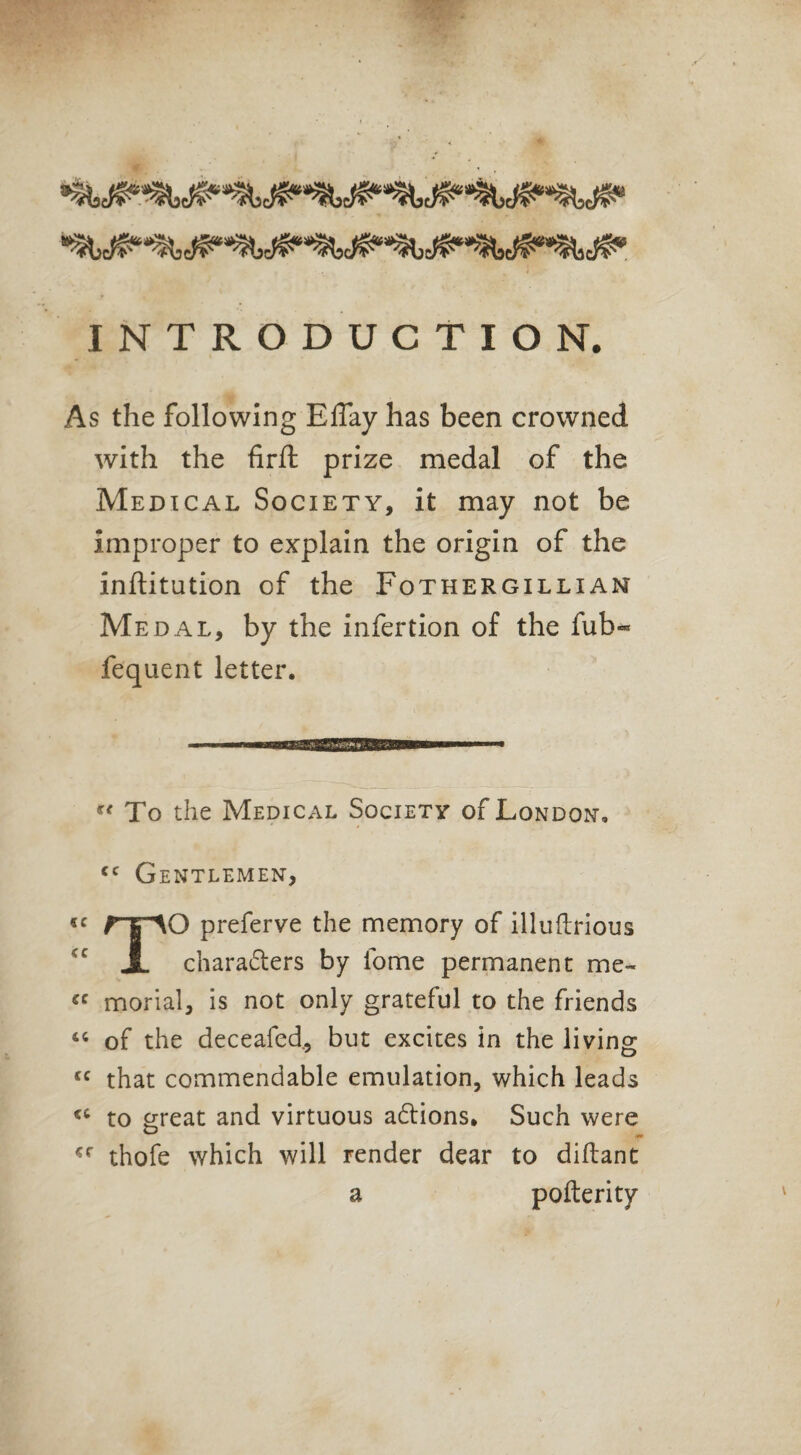 INTRODUCTION. As the following ElTay has been crowned with the firft prize medal of the Medical Society, it may not be improper to explain the origin of the inftitution of the Fothergillian Me dal, by the infertion of the fub« fequent letter. “ To the Medical Society of London. <c Gentlemen, O preferve the memory of illufLrious X characters by fome permanent me- <c morial, is not only grateful to the friends 46 of the decealed., but excites in the living cc that commendable emulation, which leads to great and virtuous aCtions. Such were thofe which will render dear to diftant a pofterity
