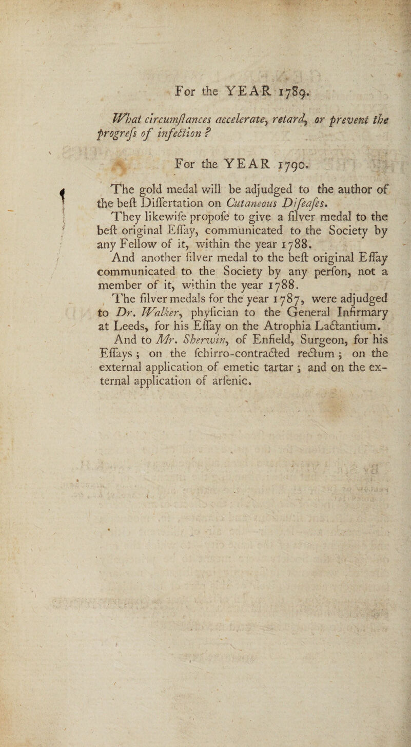 For the YEAR 1789. What circumfances acceleratey retard\ or prevent the progrefs of infection ? For the YEAR 1790* The gold medal will be adjudged to the author of the beft Diflertation on Cutaneous Difeafes. They likewife propofe to give a filver medal to the beffc original Eflay, communicated to the Society by any Fellow of it, within the year 1788. And another filver medal to the beft original Eflay communicated to the Society by any perfon, not a member of it, within the year 1788. The filver medals for the year 1787, were adjudged to Dr. Walker, phyiician to the General Infirmary at Leeds, for his Eflay on the Atrophia Ladftmtium. And to Mr. Sberzvzny of Enfield, Surgeon, for his Efiays ; on the fchirro-contradfed reclum ; on the external application of emetic tartar -} and on the ex¬ ternal application of arfenic. t