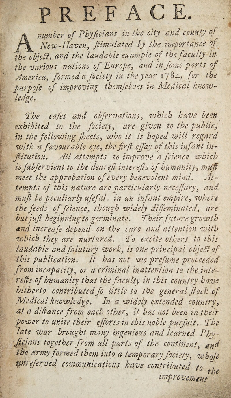 the objelif, and the laudable example of the faculty in the various nations of Europe3 and in fome parts of America, formed a Jociety in the year 1784, for the purpofe of improving themjelves in Medical know¬ ledge. if' ■ ,v :J, • y ■ 1 , The cafes and obfervationsy which have been exhibited to the Jociety, are given to the public> in the following fbeets, who it is hoped will regard with a favourable eye, the fir ft efifay of this infant in- filiation. All attempts to improve a fcience which is JubJervient to the dear eft interefts of humanity, muff meet the approbation of every benevolent mind. At¬ tempts of this nature are particularly necejary, and muft be peculiarly ufefuft in an infant empire, when the feeds of fcience, though widely difie minuted, are but juft beginning to germinate. Their future growth and increafe depend on the care and attention with which they are nurtured. To excite others to this laudable andfiajutary work, is one principal object of this publication. It has not we prefume proceeded from incapacity, or a criminal inattention to the inte~ reds of humanity that the faculty in this country have hitherto contributed Jo little to the general flock of Medical knowledge. In a widely extended country, at a didance from each other, it has not been in their power to unite their efforts in this noble purfiuit. The late war brought many ingenious and learned Phy¬ ficians together from all parts of the continent, and the army formed them into a temporary Jociety, whofe unrejerved communications have contributed tn , improvement ‘