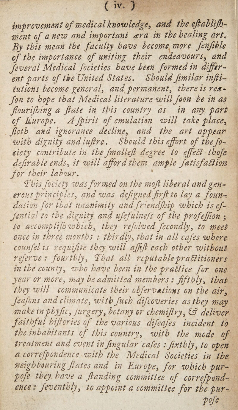 ( iv- ) improvement of medical knowledge > and the efiablijh~ went of anew and important <era in the healing art. By this mean the faculty have become more fenfible of the importance of uniting their endeavours> and feveral Medical focieties have been formed in differ¬ ent parts of the United States. Should ftmilar infti- iutions become general, and permanent, there is reif- Jon to hope that Medical literature will foon be in as fiourijhing a fate in this country as in any part of Europe. A fpirit of emulation will take place\ fioth and ignorance decline, and the art appear with dignity and lu fire. Should this effort of the Jo- eiety contribute in the fmallefi degree to effect thofe defir able ends3 it will afford them ample JatisfaCHon for their labour. . . || ; This fociety was formed on the moft liberal and gen¬ erous principles, and was dejigned fir ft to lay a foun¬ dation for that unanimity andfriendjhip which is ef- Jential to the dignity and ufefulnefs of the profeffion ; to accomplijh whichy they refolved fecondly, to meet once in three months : thirdly, that in all cafes where counfel is requifite they will affift each other without rejerve : fourthly, That all reputable practitioners in the county, who have been in the practice for one year or more, may be admitted members: fifthly, that they will communicate their olfervations on the air, Jeafons and climate, with Juch difeoveries as they may make inphyfic, jurgery, botany or chemiftryy & deliver faithful hiftcries of the various difeafes incident to the inhabitants of this country, with the mode of treatment and event infingular cafes : fixthly, to open a correfpondence with the Medical Societies in the neighbouring fates and in Europe, for which pur- pofe they, have a flanding committee of correfpond¬ ence : Jeventhly, to appoint a committee for the pur- Pfe