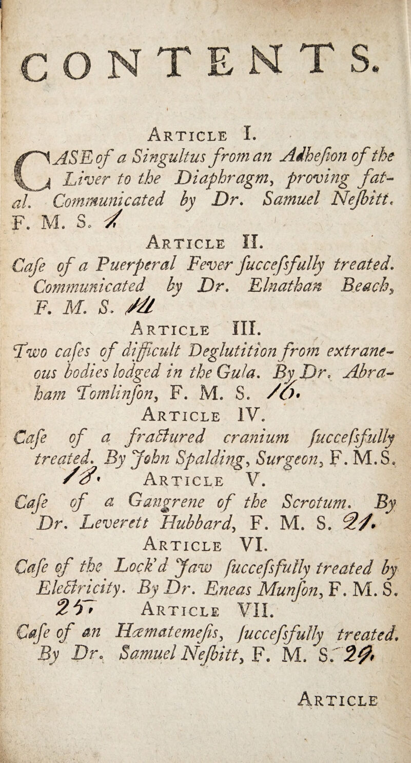 CONTENTS. Article I. CASE of a Singultus from an Adhefion of the Liver to the Diaphragm, proving fat¬ al. Communicated by Dr. Samuel Nejbitt. F. M. S. / 1 Article II. Cafe of a Puerperal Fever fucce fsfully treated. Communicated by Dr. Elnathan Beach, F. M. S. Article III. Lwo cafes of difficult Deglutition from extrane¬ ous bodies lodged in the Gula. By Dr. Abra¬ ham Lomlinfon, F. M. S. /o> Article IV. Cafe of a fraSlured cranium fuccefsfully treated. By John Spalding, Surgeon, F. M.S. V#' Article V. Cafe of a Gangrene of the Scrotum. By Dr. Leverett Hubbard, F. M. S. Article VI. Cafe of the Lock'd Jaw fuccefsfully treated by EleSlricity. By Dr. Eneas Munfon, F. M. S. Article VII. Cafe of an Hcematemefs, fuccefsfully treated. By Dr. Samuel Nejbitt, F. M. S. 2#