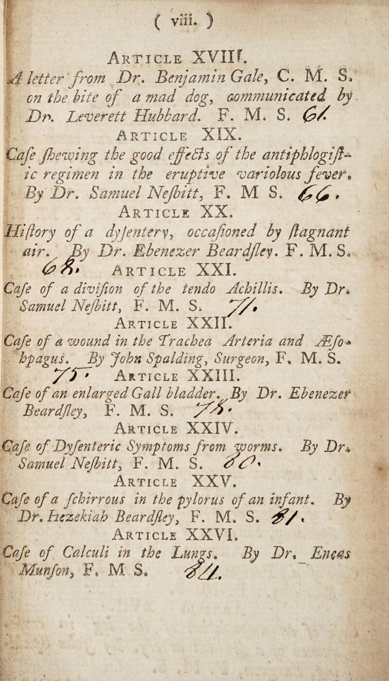 1 1 ' . • • , ■ ' ■.*• ( vui. ) Article XVIIf. u§ letter from Dr. Benjamin Gale., C. M. S, on the bite of a mad dog, communicated by Dr. Leverett Hubbard. F. M. S. (j>/. Article XIX. Cafe fhewing the good ef'ebls of the antiphlogifl- ic regimen in the eruptive variolous fever, By Dr. Samuel Nejbitt, F. M S. fjfj - Article XX. Hi (lory of a dyjentery, occafioned by ftagnant air. By Dr. Ebenezer Beardfley. F. M. S„ 6 A; Article XXI. Cafe of a divifion of the tendo Achillis. By Dr* Samuel Nejbitt, F. M. Si f/d* Article XXII. Cafe of a wound in the Lrachea Arteria and ABfo * > hpagus. _By John Spalding, Surgeon, F. M. S. /O • Article XXIII. Cafe of an enlarged Gall bladder. By Dr. Ebenezer Beardfley, F. M. S. 7^5' Article XXIV. Cafe of Dyfenteric Symptoms from worms. By Dr± ' Samuel Nefbitt, F. M. S. f <N' Article XXV. Cafe of a fchirr ous in the pylorus of an infant. By Dr. hezekiah Beardfley, F. M. S. jfl/. Article XXVI. Cafe of Calculi in the Lungs. By Dr, Eneas Munfon, F, MS,