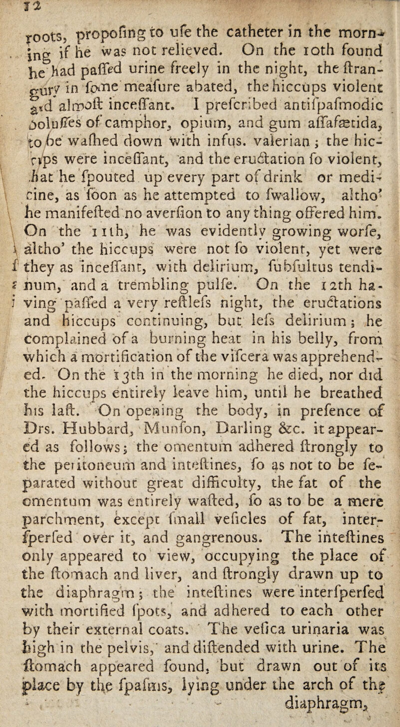 roots, propofingto ufe the catheter in the morn-* jng if he was not relieved. On the ioth found he had paffed urine freely in the night, the ftran- gur'/ in fptne meaifure abated, the hiccups violent £,d alrooft inceffant. I preferibed antifpafmodic DoluCes of camphor, opium, and gum affafecida, to pc waftied down with infus. valerian; the hic- nps were inceffant, and the eradiation fo violent, ,hat he fpouted up every part of drink or medi* cine, as fbon as he attempted to fwallow, altho' he manifefted no averfion to any thing offered him. On the iilh, he was evidently growing worfe, i altho’ the hiccups were not fo violent, yet were f they as inceffant, with delirium, fubfultus tendi- c num, and a trembling pulfe. On the x 2th ha- J* ving paffed a very reftlefs night, the eructations and hiccups continuing, but iefs delirium; he complained of a burning heat in his belly, from which a mortification of the vifeera was apprehend¬ ed. On the 13th in the morning he died, nor did the hiccups entirely leave him, until he breathed his laft. On opening the body, in prefence of Drs. Hubbard, Munfon, Darling &c. it appear¬ ed as follows; the omentum adhered ftrongly to the peikoneum and inteftines, fo as not to be fe- parated without great difficulty, the fat of the omentum was entirely wafted, fo as to be a mere parchment, except final! veficles of fat, inter- fperfed over it, and gangrenous. The inteftines only appeared to view, occupying the place of the ftomach and liver, and ftrongiy drawn up to the diaphragm; the inteftines were interfperfed with mortified fpots, and adhered to each other by their external coats. The vefica urinaria was high in the pelvis,' and diftended with urine. The ftomach appeared found, but drawn out of its place by the fpafrns, lying under the arch of the > •- diaphragm.