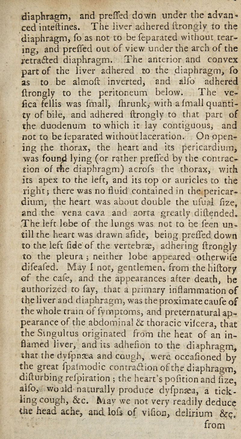 diaphragm, and preffed down under the advan¬ ced inteftines. The liver adhered ftrongiy to the diaphragm, fo as not to be feparated without tear¬ ing, and preffed out of view under the arch of the retraced diaphragm. The anterior and convex part of the liver adhered to the diaphragm, fo as to be aim oft inverted, and alfo adhered ftrongiy to the peritoneum below. The ve- fica feilis was fmall, fttrunk, with a (mail quanti¬ ty of bile, and adhered ftrongiy to that part of the duodenum to which it lay contiguous, and not to be leparated without laceration. On open¬ ing the thorax, the heart and its pericardium, •was found lying (or rather preffed by the contrac¬ tion of me diaphragm) acrofs the thorax, with its apex to the left, and its top or auricles to the right; there was no fluid contained in the pericar¬ dium, the heart was about double the ufuai fize, and the vena cava and aorta greatly diftended. The left lobe of the lungs was not to he feen un¬ till the heart was drawn afide, being preffed down to the left fide'of the vertebra, adhering ftrongiy to the pleura ; neither lobe appeared otherwife difeafed. May 1 not, gentlemen, from the hiftorv of the cafe, and the appearances after death, be authorized to fay, that a primary inflammation of the liver and diaphragm, was the proximate caufe of the whole tram of fymptoms, and preternatural ap¬ pearance ofphe abdominal & thoracic vifcera, that the Singultus originated from the heat of an in¬ flamed liver, and its adhefion to the diaphragm, •that the dyfpnaea and cough, were occaftoned by the great fpaimodic contraftion of the diaphragm, difturbing refpiration ; the heart’s pofition and fize, aifo, world naturally produce dyfpnaea, a tick¬ ling cough, &c. May we not very readily deduce die head ache, and Ms of vifion, delirium &c. from