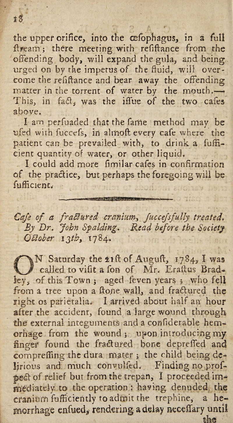 the upper orifice* into the csfophagus, in a full ftrearn ; there meeting with refiftance from the offending body, will expand the gula, and being urged on by the impetus of the fluid, will over¬ come the refiftance and bear away the offending matter in the torrent of water by the mouth.— This, in fa&4 was the iffue of the two -cafes above. I am periuaded that the fame method may be uied with fuccefs, in almoft every cafe where the patient can be prevailed with, to drink a fuffi- cient quantity of water, or other liquid. I could add more fimilar cafes in confirmation of the practice, but perhaps the foregoing will be fufficient. Cafe of a fractured cranium, fuccefsfully treated. By Dr. John Spalding. Read before the Society 0 Sober 13th, 17 84. ON Saturday the 21ft of Auguft, 1784, I was called to vifit a fon of Mr. Eraftus Brad¬ ley, of this Town ; aged feven years 5 who fell from a tree upon a fto.ne wall, and fra&ured the right os parietalia. 1 arrived about half an hour after the accident, found a large wound through the external integuments and a confiderable hem- orhage from the wound 5 upon introducing my linger found the fractured bone deprefled and compreffing the dura mater; the child being de- lir ious and much convoked. Finding no prof- pgit of relief but from the trepan, I proceeded im¬ mediately- to the operation :• having denuded, the cranium fuffieiently to admit the trephine, a he¬ morrhage enfued, rendering a delay neceffary until