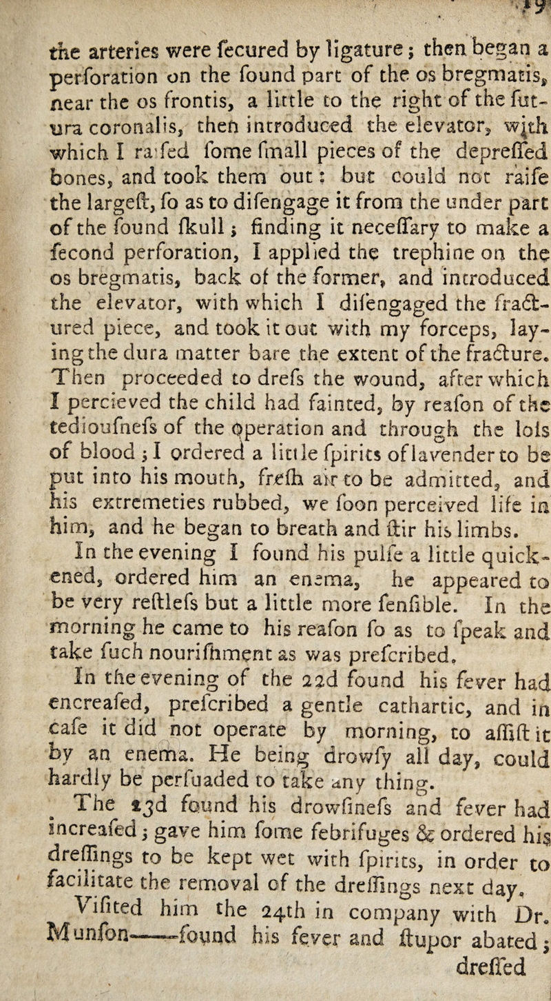 perforation on the found part of the os bregmatis, near the os frontis, a little to the right of the fut- ura coronalis, then introduced the elevator, wjth which I ra fed fome fmall pieces of the depreflfed bones, and took them out: but could not raife the largeft, fo as to di fen gage it from the under part of the found fkull j finding it neceffary to make a fecond perforation, I applied the trephine on the os bregmatis, back of the former, and introduced the elevator, with which I difengaged the fract¬ ured piece, and took it out with my forceps, lay¬ ing the dura matter bare the extent of the fradture. Then proceeded to drefs the wound, after which I percieved the child had fainted, by reafon of the tedioufnefs of the Operation and through the Ids of blood ; I ordered a little fpirits of lavender to be put into his mouth, frefh air to be admitted, and his extrcmeties rubbed, we foon perceived life in him, and he began to breath and ftir his limbs. In the evening I found his pulfe a little quick¬ ened, ordered him an enema, he appeared to be very reftlefs but a little more fenfible. In the morning he came to his reafon fo as to lpeak and take fuch nourifhment as was prefcribed. In the evening of the 22d found his fever had encreafed, prefcribed a gentle cathartic, and in cafe it did not operate by morning, to afliftit by an enenha. He being drowfy all day, could hardly be perfuaded to take any thing. The 13d found h is drowfinefs and fev'er had Increaied j gave him fome febrifuges & ordered hi§ dreffings to be kept wet with fpirits, in order to facilitate the removal of the dreffings next day. Vifited him the 24th in company with Dr. Munfon-—-found his fever and ftupor abated; dreffed