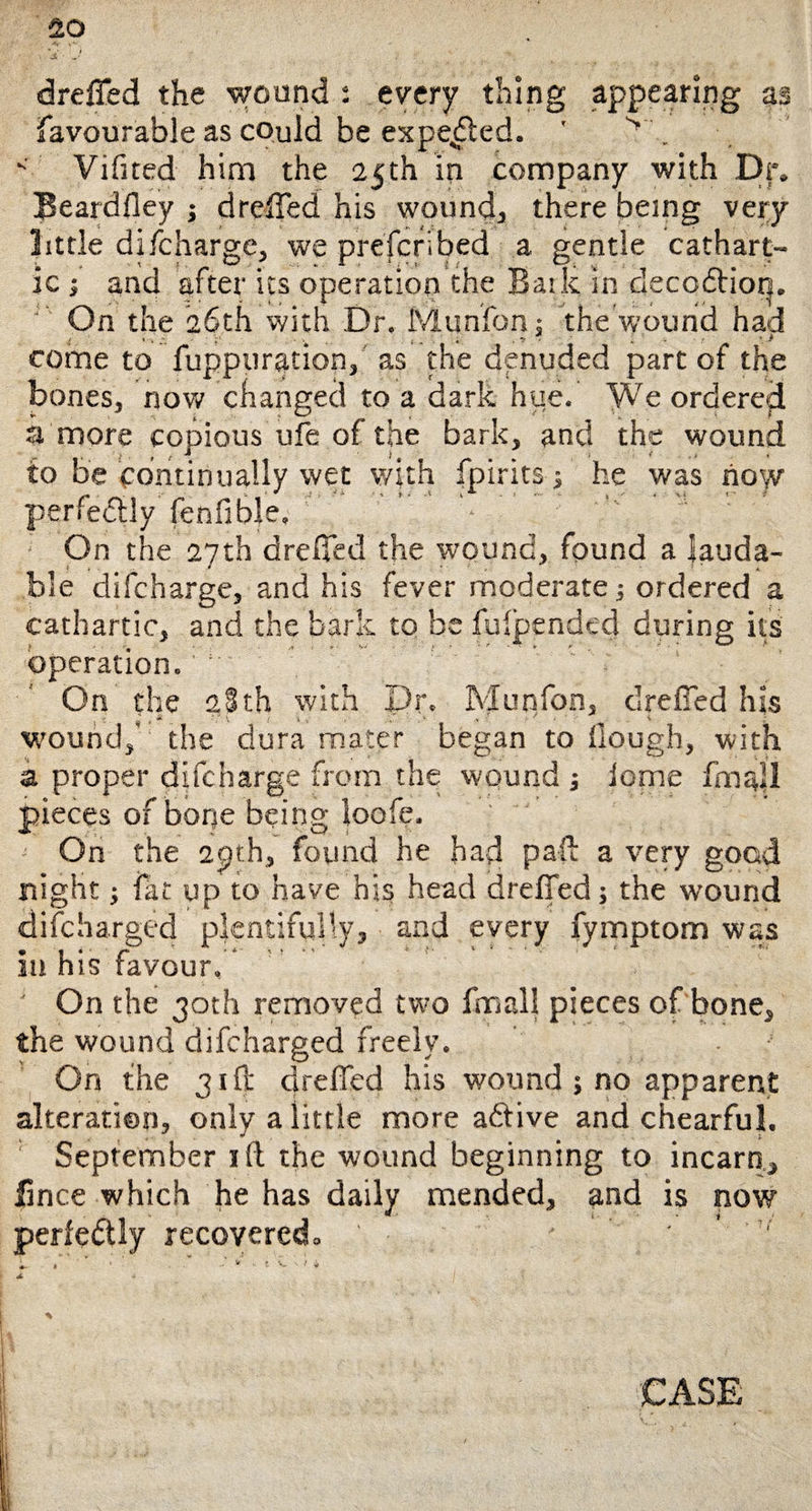 dreffed the wound : every thing appearing as favourable as cQuld be expelled. ' v'. K Vifited him the 25th in company with Dr. Beardfley ; dreffed his wound, there being very little difcharge, we prefcribed a gentle cathart¬ ic -3 and after its operation the Bark in decoftion. On the 26th with Dr. Munfon: the wound had f i- ■ . •! - . • > come to fuppuration, as the denuded part of the bones, now changed to a dark hue. We ordered a more copious ufe of the bark, and the wound to be continually wet with fpirits; he was now' perfectly fenfible. On the 27th dreffed the wound, found a lauda¬ ble difcharge, and his fever moderate; ordered a cathartic, and the bark to be fulpended during its operation. On the 2Sth with Dr. Munfon, dreiTed his wound,' the dura mater began to Hough, with a proper difcharge from the wound ; iome fmall pieces of bone being loofe. On the 2pt.h, found he had pall a very goad night; fat up to have his head dreffed; the wound difcharged plentifully, and every fymptom was in his favour. On the 30th removed two fmall pieces of bone, the wound difcharged freely. On the 31ft dreffed his wound ; no apparent alteration, only a little more adlive and chearful. September xft the wound beginning to incarn, fince which he has daily mended, and is now perfectly recovered. ' ■ ' ' L  » ' ’ * ■ • - * ' t I'M A 4 I %