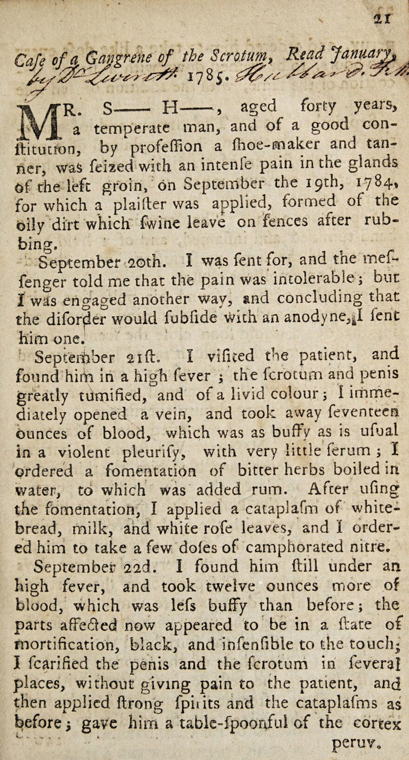 it X~f ' - •m /fR. S- H-, aged forty years, i\/jj a temperate man, and of a good con- Ifitutton, by profeffion a Ihoe-maker and tan¬ ner, was feized with an intenfe pain in the glands of the left groin, on September the 19th, 1784, for which a plaifter was applied, formed of the Oily dirt which fwine leave on fences after rub- bing. September 20th. I was fent for, and the mefi* fenger told me that the pain was intolerable; but I was engaged another way, and concluding that the diforfler would fubfide With an anodyne,^! fent him one. September 21ft. I vificed the patient, and found hiiin in a high fever j the fcrotum and penis greatly tiimified, and of a livid colour; 1 imme¬ diately opened a vein, and took away feventeen ounces of blood, which was as buffy as is ufual in a violent pleurify, with very little ferum ; I ordered a fomentation of bitter herbs boiled in water, to which was added ruin. After ufing the fomentation, I applied a cataplafm of white- bread, milk, and white rofe leaves, and I order¬ ed him to take a few doles of camphorated nitre. September 2ed. I found him {till under an high fever, and took twelve ounces more of blood, which was lefs buffy than before; the parts affe&ed now appeared to be in a ftate of mortification, black, and infenfible to the touch; I fcarified the penis and the fcrotum in feveral places, without giving pain to the patient, and then applied ftrong fpii its and the cataplafms as before; gave him a table-fpoonful of the cortex v ' ' ‘ * peruv.